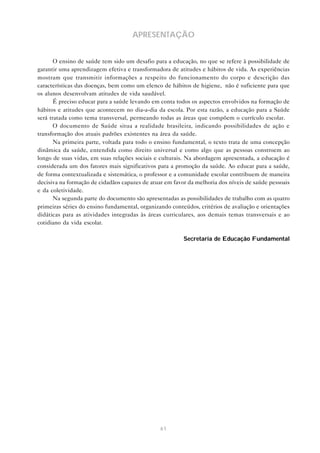 61
APRESENTAÇÃO
O ensino de saúde tem sido um desafio para a educação, no que se refere à possibilidade de
garantir uma aprendizagem efetiva e transformadora de atitudes e hábitos de vida. As experiências
mostram que transmitir informações a respeito do funcionamento do corpo e descrição das
características das doenças, bem como um elenco de hábitos de higiene, não é suficiente para que
os alunos desenvolvam atitudes de vida saudável.
É preciso educar para a saúde levando em conta todos os aspectos envolvidos na formação de
hábitos e atitudes que acontecem no dia-a-dia da escola. Por esta razão, a educação para a Saúde
será tratada como tema transversal, permeando todas as áreas que compõem o currículo escolar.
O documento de Saúde situa a realidade brasileira, indicando possibilidades de ação e
transformação dos atuais padrões existentes na área da saúde.
Na primeira parte, voltada para todo o ensino fundamental, o texto trata de uma concepção
dinâmica da saúde, entendida como direito universal e como algo que as pessoas constroem ao
longo de suas vidas, em suas relações sociais e culturais. Na abordagem apresentada, a educação é
considerada um dos fatores mais significativos para a promoção da saúde. Ao educar para a saúde,
de forma contextualizada e sistemática, o professor e a comunidade escolar contribuem de maneira
decisiva na formação de cidadãos capazes de atuar em favor da melhoria dos níveis de saúde pessoais
e da coletividade.
Na segunda parte do documento são apresentadas as possibilidades de trabalho com as quatro
primeiras séries do ensino fundamental, organizando conteúdos, critérios de avaliação e orientações
didáticas para as atividades integradas às áreas curriculares, aos demais temas transversais e ao
cotidiano da vida escolar.
Secretaria de Educação Fundamental
 