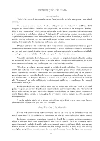 65
CONCEPÇÃO DO TEMA
Introdução
“Saúde é o estado de completo bem-estar físico, mental e social e não apenas a ausência de
doença.”
Tantas vezes citado, o conceito adotado pela Organização Mundial de Saúde (OMS) em 1948,
longe de ser uma realidade, simboliza um compromisso, um horizonte a ser perseguido. Remete à
idéia de uma “saúde ótima”, possivelmente inatingível e utópica já que a mudança, e não a estabilidade,
é predominante na vida. Saúde não é um “estado estável”, que uma vez atingido possa ser mantido.
A própria compreensão de saúde tem também alto grau de subjetividade e determinação histórica, na
medida em que indivíduos e sociedades consideram ter mais ou menos saúde dependendo do mo-
mento, do referencial e dos valores que atribuam a uma situação.
Diversas tentativas vêm sendo feitas a fim de se construir um conceito mais dinâmico, que dê
conta de tratar a saúde não como imagem complementar da doença e sim como construção permanente
de cada indivíduo e da coletividade, que se expressa na luta pela ampliação do uso das potencialidades
de cada pessoa e da sociedade, refletindo sua capacidade de defender a vida.
Assumido o conceito da OMS, nenhum ser humano (ou população) será totalmente saudável
ou totalmente doente. Ao longo de sua existência, viverá condições de saúde/doença, de acordo
com suas potencialidades, suas condições de vida e sua interação com elas.
Além disso, os enfoques segundo os quais a condição de saúde individual é determinada unica-
mente pela realidade social ou pela ação do poder público, tanto quanto a visão inversa, nem por isso
menos determinista, que coloca todo peso no indivíduo, em sua herança genética e em seu empenho
pessoal, precisam ser rompidos. Interferir sobre o processo saúde/doença está ao alcance de todos e
não é uma tarefa a ser delegada, deixando ao cidadão ou à sociedade o papel de objeto da interven-
ção “da natureza”, do poder público, dos profissionais de saúde ou, eventualmente, de vítima do
resultado de suas ações.
Entende-se Educação para a Saúde como fator de promoção e proteção à saúde e estratégia
para a conquista dos direitos de cidadania. Sua inclusão no currículo responde a uma forte demanda
social, num contexto em que a tradução da proposta constitucional em prática requer o desenvolvi-
mento da consciência sanitária da população e dos governantes para que o direito à saúde seja encarado
como prioridade.
A escola, sozinha, não levará os alunos a adquirirem saúde. Pode e deve, entretanto, fornecer
elementos que os capacitem para uma vida saudável.
Ampliando o horizonte
Não se pode compreender ou transformar a situação de saúde de um indivíduo ou de uma
coletividade sem levar em conta que ela é produzida nas relações com o meio físico, social e cultural.
Intrincados mecanismos determinam as condições de vida das pessoas e a maneira como nascem,
vivem e morrem, bem como suas vivências em saúde e doença. Entre os inúmeros fatores
determinantes da condição de saúde, incluem-se os condicionantes biológicos (idade, sexo, caracte-
rísticas pessoais eventualmente determinadas pela herança genética), o meio físico (que abrange
condições geográficas, características da ocupação humana, fontes de água para consumo,
 