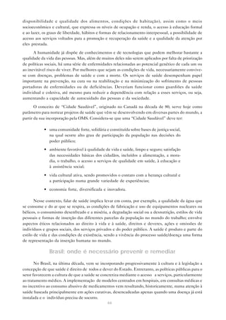 66
disponibilidade e qualidade dos alimentos, condições de habitação), assim como o meio
socioeconômico e cultural, que expressa os níveis de ocupação e renda, o acesso à educação formal
e ao lazer, os graus de liberdade, hábitos e formas de relacionamento interpessoal, a possibilidade de
acesso aos serviços voltados para a promoção e recuperação da saúde e a qualidade da atenção por
eles prestada.
A humanidade já dispõe de conhecimentos e de tecnologias que podem melhorar bastante a
qualidade da vida das pessoas. Mas, além de muitos deles não serem aplicados por falta de priorização
de políticas sociais, há uma série de enfermidades relacionadas ao potencial genético de cada um ou
ao inevitável risco de viver. Por melhores que sejam as condições de vida, necessariamente convive-
se com doenças, problemas de saúde e com a morte. Os serviços de saúde desempenham papel
importante na prevenção, na cura ou na reabilitação e na minimização do sofrimento de pessoas
portadoras de enfermidades ou de deficiências. Deveriam funcionar como guardiões da saúde
individual e coletiva, até mesmo para reduzir a dependência com relação a esses serviços, ou seja,
aumentando a capacidade de autocuidado das pessoas e da sociedade.
O conceito de “Cidade Saudável”, originado no Canadá na década de 80, serve hoje como
parâmetro para nortear projetos de saúde que vêm se desenvolvendo em diversas partes do mundo, a
partir da sua incorporação pela OMS. Considera-se que uma “Cidade Saudável” deve ter:
• uma comunidade forte, solidária e constituída sobre bases de justiça social,
na qual ocorre alto grau de participação da população nas decisões do
poder público;
• ambiente favorável à qualidade de vida e saúde, limpo e seguro; satisfação
das necessidades básicas dos cidadãos, incluídos a alimentação, a mora-
dia, o trabalho, o acesso a serviços de qualidade em saúde, à educação e
à assistência social;
• vida cultural ativa, sendo promovidos o contato com a herança cultural e
a participação numa grande variedade de experiências;
• economia forte, diversificada e inovadora.
Nesse contexto, falar de saúde implica levar em conta, por exemplo, a qualidade da água que
se consome e do ar que se respira, as condições de fabricação e uso de equipamentos nucleares ou
bélicos, o consumismo desenfreado e a miséria, a degradação social ou a desnutrição, estilos de vida
pessoais e formas de inserção das diferentes parcelas da população no mundo do trabalho; envolve
aspectos éticos relacionados ao direito à vida e à saúde, direitos e deveres, ações e omissões de
indivíduos e grupos sociais, dos serviços privados e do poder público. A saúde é produto e parte do
estilo de vida e das condições de existência, sendo a vivência do processo saúde/doença uma forma
de representação da inserção humana no mundo.
Brasil: onde é necessário prevenir e remediar
No Brasil, na última década, vem se incorporando progressivamente à cultura e à legislação a
concepção de que saúde é direito de todos e dever do Estado. Entretanto, as políticas públicas para o
setor favorecem a cultura de que a saúde se concretiza mediante o acesso a serviços, particularmente
ao tratamento médico. A implementação de modelos centrados em hospitais, em consultas médicas e
no incentivo ao consumo abusivo de medicamentos vem resultando, historicamente, numa atenção à
saúde baseada principalmente em ações curativas, desencadeadas apenas quando uma doença já está
instalada e o indivíduo precisa de socorro.
 