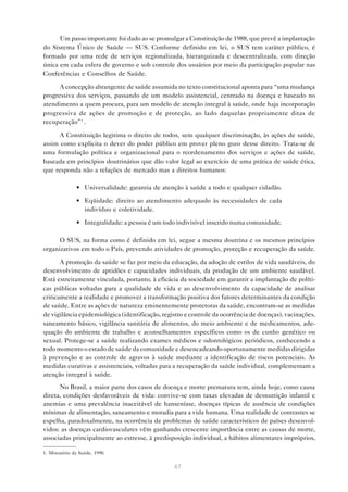 67
Um passo importante foi dado ao se promulgar a Constituição de 1988, que prevê a implantação
do Sistema Único de Saúde — SUS. Conforme definido em lei, o SUS tem caráter público, é
formado por uma rede de serviços regionalizada, hierarquizada e descentralizada, com direção
única em cada esfera de governo e sob controle dos usuários por meio da participação popular nas
Conferências e Conselhos de Saúde.
A concepção abrangente de saúde assumida no texto constitucional aponta para “uma mudança
progressiva dos serviços, passando de um modelo assistencial, centrado na doença e baseado no
atendimento a quem procura, para um modelo de atenção integral à saúde, onde haja incorporação
progressiva de ações de promoção e de proteção, ao lado daquelas propriamente ditas de
recuperação”1
.
A Constituição legitima o direito de todos, sem qualquer discriminação, às ações de saúde,
assim como explicita o dever do poder público em prover pleno gozo desse direito. Trata-se de
uma formulação política e organizacional para o reordenamento dos serviços e ações de saúde,
baseada em princípios doutrinários que dão valor legal ao exercício de uma prática de saúde ética,
que responda não a relações de mercado mas a direitos humanos:
• Universalidade: garantia de atenção à saúde a todo e qualquer cidadão.
• Eqüidade: direito ao atendimento adequado às necessidades de cada
indivíduo e coletividade.
• Integralidade: a pessoa é um todo indivisível inserido numa comunidade.
O SUS, na forma como é definido em lei, segue a mesma doutrina e os mesmos princípios
organizativos em todo o País, prevendo atividades de promoção, proteção e recuperação da saúde.
A promoção da saúde se faz por meio da educação, da adoção de estilos de vida saudáveis, do
desenvolvimento de aptidões e capacidades individuais, da produção de um ambiente saudável.
Está estreitamente vinculada, portanto, à eficácia da sociedade em garantir a implantação de políti-
cas públicas voltadas para a qualidade de vida e ao desenvolvimento da capacidade de analisar
criticamente a realidade e promover a transformação positiva dos fatores determinantes da condição
de saúde. Entre as ações de natureza eminentemente protetoras da saúde, encontram-se as medidas
de vigilância epidemiológica (identificação, registro e controle da ocorrência de doenças), vacinações,
saneamento básico, vigilância sanitária de alimentos, do meio ambiente e de medicamentos, ade-
quação do ambiente de trabalho e aconselhamentos específicos como os de cunho genético ou
sexual. Protege-se a saúde realizando exames médicos e odontológicos periódicos, conhecendo a
todo momento o estado de saúde da comunidade e desencadeando oportunamente medidas dirigidas
à prevenção e ao controle de agravos à saúde mediante a identificação de riscos potenciais. As
medidas curativas e assistenciais, voltadas para a recuperação da saúde individual, complementam a
atenção integral à saúde.
No Brasil, a maior parte dos casos de doença e morte prematura tem, ainda hoje, como causa
direta, condições desfavoráveis de vida: convive-se com taxas elevadas de desnutrição infantil e
anemias e uma prevalência inaceitável de hanseníase, doenças típicas de ausência de condições
mínimas de alimentação, saneamento e moradia para a vida humana. Uma realidade de contrastes se
espelha, paradoxalmente, na ocorrência de problemas de saúde característicos de países desenvol-
vidos: as doenças cardiovasculares vêm ganhando crescente importância entre as causas de morte,
associadas principalmente ao estresse, à predisposição individual, a hábitos alimentares impróprios,
1. Ministério da Saúde, 1990.
 