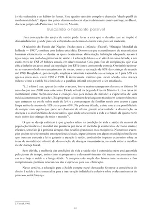 68
à vida sedentária e ao hábito de fumar. Este quadro sanitário compõe o chamado “duplo perfil de
morbimortalidade”, típico dos países denominados em desenvolvimento: convivem hoje, no Brasil,
doenças próprias do Primeiro e do Terceiro Mundo.
Buscando o horizonte possível
Uma concepção tão ampla de saúde pode levar a crer que o desafio que se impõe é
demasiadamente grande para ser enfrentado ou demasiadamente caro para ser custeado.
O relatório do Fundo das Nações Unidas para a Infância (Unicef), “Situação Mundial da
Infância — 1993”, combate com ênfase essa idéia. Demonstra que o atendimento de necessidades
humanas elementares — dentre as quais destacam-se alimentação, habitação adequada, acesso à
água limpa, aos cuidados primários de saúde e à educação básica — é viável em uma década, a um
custo extra de US$ 25 bilhões anuais, em nível mundial. Cita, para fins de comparação, que essa
cifra é inferior ao gasto anual da população dos EUA com o consumo de cerveja. O relatório reporta-
se ao sucesso obtido no cumprimento de metas, como a vacinação de 80% das crianças do mundo
até 1990. Bangladesh, por exemplo, ampliou a cobertura vacinal de suas crianças de 2 para 62% em
apenas cinco anos, entre 1985 e 1990. É interessante lembrar que, neste século, uma doença
milenar como a varíola foi eliminada e a paralisia infantil está prestes a ser erradicada.
“(...) o fato é que, apesar de todos os recuos, houve maiores progressos durante os últimos 50
anos do que nos 2.000 anos anteriores. Desde o final da Segunda Guerra Mundial (...) as taxas de
mortalidade entre recém-nascidos e crianças caiu para menos da metade; a expectativa de vida
média aumentou em cerca de 1/3; a proporção do número de crianças no mundo em desenvolvimento
que entraram na escola subiu mais de 3/4; e a porcentagem de famílias rurais com acesso a água
limpa subiu de menos de 10% para quase 60%. Na próxima década, existe uma clara possibilidade
de romper com aquilo que pode ser chamado de última grande obscenidade: a desnutrição, as
doenças e o analfabetismo desnecessários, que ainda obscurecem a vida e o futuro da quarta parte
mais pobre das crianças de todo o mundo”2
.
O que se deseja enfatizar é que grandes saltos na condição de vida e saúde da maioria da
população brasileira e mundial são possíveis por meio de medidas já conhecidas, de baixo custo e
eficazes, sensíveis já à próxima geração. São desafios grandiosos mas exeqüíveis. Numerosos exem-
plos podem ser encontrados em experiências locais, especialmente em alguns municípios brasileiros
que ousaram cumprir a lei e garantir a atenção à saúde, produzindo impacto expressivo sobre as
taxas de mortalidade infantil, de desnutrição, de doenças transmissíveis, ou ainda sobre a incidên-
cia de doença bucal.
Sem dúvida, a melhoria das condições de vida e saúde não é automática nem está garantida
pelo passar do tempo, assim como o progresso e o desenvolvimento não trazem necessariamente
em seu bojo a saúde e a longevidade. A compreensão ampla dos fatores intervenientes e dos
compromissos políticos necessários são exigências para sua efetivação.
Neste cenário, a educação para a Saúde cumpre papel destacado: favorece a consciência do
direito à saúde e instrumentaliza para a intervenção individual e coletiva sobre os determinantes do
processo saúde/doença.
2. Unicef, 1993.
 