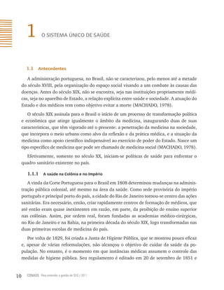 1         o sistemA Único de sAÚde




       1.1    antecedentes

        A administração portuguesa, no Brasil, não se caracterizou, pelo menos até a metade
     do século XVIII, pela organização do espaço social visando a um combate às causas das
     doenças. Antes do século XIX, não se encontra, seja nas instituições propriamente médi-
     cas, seja no aparelho de Estado, a relação explícita entre saúde e sociedade. A atuação do
     Estado e dos médicos tem como objetivo evitar a morte (MACHADO, 1978).
        O século XIX assinala para o Brasil o início de um processo de transformação política
     e econômica que atinge igualmente o âmbito da medicina, inaugurando duas de suas
     características, que têm vigorado até o presente: a penetração da medicina na sociedade,
     que incorpora o meio urbano como alvo da reflexão e da prática médica, e a situação da
     medicina como apoio científico indispensável ao exercício de poder do Estado. Nasce um
     tipo específico de medicina que pode ser chamado de medicina social (MACHADO, 1978).
       Efetivamente, somente no século XX, iniciam-se políticas de saúde para enfrentar o
     quadro sanitário existente no país.

        1.1.1     a saúde na Colônia e no império

        A vinda da Corte Portuguesa para o Brasil em 1808 determinou mudanças na adminis-
     tração pública colonial, até mesmo na área da saúde. Como sede provisória do império
     português e principal porto do país, a cidade do Rio de Janeiro tornou-se centro das ações
     sanitárias. Era necessário, então, criar rapidamente centros de formação de médicos, que
     até então eram quase inexistentes em razão, em parte, da proibição de ensino superior
     nas colônias. Assim, por ordem real, foram fundadas as academias médico-cirúrgicas,
     no Rio de Janeiro e na Bahia, na primeira década do século XIX, logo transformadas nas
     duas primeiras escolas de medicina do país.
        Por volta de 1829, foi criada a Junta de Higiene Pública, que se mostrou pouco eficaz
     e, apesar de várias reformulações, não alcançou o objetivo de cuidar da saúde da po-
     pulação. No entanto, é o momento em que instâncias médicas assumem o controle das
     medidas de higiene pública. Seu regulamento é editado em 20 de setembro de 1851 e


10     CONASS Para entender a gestão do SUS / 2011
 