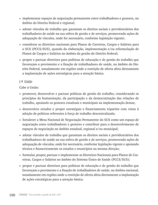 » implementar espaços de negociação permanente entre trabalhadores e gestores, no
        âmbito do Distrito Federal e regional;
      » adotar vínculos de trabalho que garantam os direitos sociais e previdenciários dos
        trabalhadores de saúde na sua esfera de gestão e de serviços, promovendo ações de
        adequação de vínculos, onde for necessário, conforme legislação vigente;
      » considerar as diretrizes nacionais para Planos de Carreiras, Cargos e Salários para
        o SUS (PCCS/SUS), quando da elaboração, implementação e/ou reformulação de
        Planos de Cargos e Salários no âmbito da gestão do Distrito Federal;
      » propor e pactuar diretrizes para políticas de educação e de gestão do trabalho que
        favoreçam o provimento e a fixação de trabalhadores de saúde, no âmbito do Dis-
        trito Federal, notadamente em regiões onde a restrição de oferta afeta diretamente
        a implantação de ações estratégicas para a atenção básica.

      j.4 União
      Cabe à União:
      » promover, desenvolver e pactuar políticas de gestão do trabalho, considerando os
        princípios da humanização, da participação e da democratização das relações de
        trabalho, apoiando os gestores estaduais e municipais na implementação dessas;
      » desenvolver estudos e propor estratégias e financiamento tripartite com vistas à
        adoção de políticas referentes à força de trabalho descentralizada;
      » fortalecer a Mesa Nacional de Negociação Permanente do SUS como um espaço de
        negociação entre trabalhadores e gestores e contribuir para o desenvolvimento de
        espaços de negociação no âmbito estadual, regional e/ou municipal;
      » adotar vínculos de trabalho que garantam os direitos sociais e previdenciários dos
        trabalhadores de saúde na sua esfera de gestão e de serviços, promovendo ações de
        adequação de vínculos, onde for necessário, conforme legislação vigente e apoiando
        técnica e financeiramente os estados e municípios na mesma direção;
      » formular, propor, pactuar e implementar as Diretrizes Nacionais para Planos de Car-
        reiras, Cargos e Salários no âmbito do Sistema Único de Saúde (PCCS/SUS);
      » propor e pactuar diretrizes para políticas de educação e de gestão do trabalho que
        favoreçam o provimento e a fixação de trabalhadores de saúde, no âmbito nacional,
        notadamente em regiões onde a restrição de oferta afeta diretamente a implantação
        de ações estratégicas para a atenção básica.



100   CONASS Para entender a gestão do SUS / 2011
 