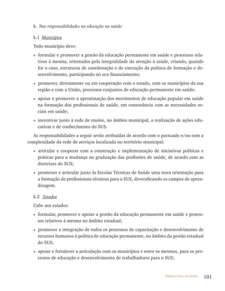 k. Nas responsabilidades na educação na saúde:

  k.1 Municípios
  Todo município deve:
  » formular e promover a gestão da educação permanente em saúde e processos rela-
    tivos à mesma, orientados pela integralidade da atenção à saúde, criando, quando
    for o caso, estruturas de coordenação e de execução da política de formação e de-
    senvolvimento, participando no seu financiamento;
  » promover, diretamente ou em cooperação com o estado, com os municípios da sua
    região e com a União, processos conjuntos de educação permanente em saúde;
  » apoiar e promover a aproximação dos movimentos de educação popular em saúde
    na formação dos profissionais de saúde, em consonância com as necessidades so-
    ciais em saúde;
  » incentivar junto à rede de ensino, no âmbito municipal, a realização de ações edu-
    cativas e de conhecimento do SUS.
  As responsabilidades a seguir serão atribuídas de acordo com o pactuado e/ou com a
complexidade da rede de serviços localizada no território municipal:
  » articular e cooperar com a construção e implementação de iniciativas políticas e
    práticas para a mudança na graduação das profissões de saúde, de acordo com as
    diretrizes do SUS;
  » promover e articular junto às Escolas Técnicas de Saúde uma nova orientação para
    a formação de profissionais técnicos para o SUS, diversificando os campos de apren-
    dizagem.

  k.2 Estados
  Cabe aos estados:
  » formular, promover e apoiar a gestão da educação permanente em saúde e proces-
    sos relativos à mesma no âmbito estadual;
  » promover a integração de todos os processos de capacitação e desenvolvimento de
    recursos humanos à política de educação permanente, no âmbito da gestão estadual
    do SUS;
  » apoiar e fortalecer a articulação com os municípios e entre os mesmos, para os pro-
    cessos de educação e desenvolvimento de trabalhadores para o SUS;


                                                                   Sistema Único de Saúde   101
 