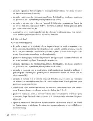 » articular o processo de vinculação dos municípios às referências para o seu processo
        de formação e desenvolvimento;
      » articular e participar das políticas regulatórias e de indução de mudanças no campo
        da graduação e da especialização das profissões de saúde;
      » articular e pactuar com o Sistema Estadual de Educação, processos de formação
        de acordo com as necessidades do SUS, cooperando com os demais gestores, para
        processos na mesma direção;
      » desenvolver ações e estruturas formais de educação técnica em saúde com capaci-
        dade de execução descentralizada no âmbito estadual.

      k.3 Distrito Federal
      Cabe ao Distrito Federal:
      » formular e promover a gestão da educação permanente em saúde e processos rela-
        tivos à mesma, orientados pela integralidade da atenção à saúde, criando, quando
        for o caso, estruturas de coordenação e de execução da política de formação e de-
        senvolvimento, participando no seu financiamento;
      » promover a integração de todos os processos de capacitação e desenvolvimento de
        recursos humanos à política de educação permanente;
      » articular e participar das políticas regulatórias e de indução de mudanças no campo
        da graduação e da especialização das profissões de saúde;
      » articular e cooperar com a construção e implementação de iniciativas políticas e
        práticas para a mudança na graduação das profissões de saúde, de acordo com as
        diretrizes do SUS;
      » articular e pactuar com o Sistema Estadual de Educação, processos de formação
        de acordo com as necessidades do SUS, cooperando com os demais gestores, para
        processos na mesma direção;
      » desenvolver ações e estruturas formais de educação técnica em saúde com capaci-
        dade de execução descentralizada no âmbito do Distrito Federal;
      » promover e articular junto às Escolas Técnicas de Saúde uma nova orientação para
        a formação de profissionais técnicos para o SUS, diversificando os campos de apren-
        dizagem;
      » apoiar e promover a aproximação dos movimentos de educação popular em saúde
        da formação dos profissionais de saúde, em consonância com as necessidades so-
        ciais em saúde;


102   CONASS Para entender a gestão do SUS / 2011
 
