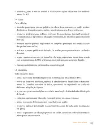 » incentivar, junto à rede de ensino, a realização de ações educativas e de conheci-
  mento do SUS.

k.4 União
Cabe à União:
» formular, promover e pactuar políticas de educação permanente em saúde, apoian-
  do técnica e financeiramente estados e municípios no seu desenvolvimento;
» promover a integração de todos os processos de capacitação e desenvolvimento de
  recursos humanos à política de educação permanente, no âmbito da gestão nacional
  do SUS;
» propor e pactuar políticas regulatórias no campo da graduação e da especialização
  das profissões de saúde;
» articular e propor políticas de indução de mudanças na graduação das profissões
  de saúde;
» propor e pactuar com o sistema federal de educação, processos de formação de acordo
  com as necessidades do SUS, articulando os demais gestores na mesma direção.

l. Nas responsabilidades na participação e no controle social:

l.1 Municípios
Todo município deve:
» apoiar o processo de mobilização social e institucional em defesa do SUS;
» prover as condições materiais, técnicas e administrativas necessárias ao funciona-
  mento do Conselho Municipal de Saúde, que deverá ser organizado em conformi-
  dade com a legislação vigente;
» organizar e prover as condições necessárias à realização de Conferências Municipais
  de Saúde;
» estimular o processo de discussão e controle social no espaço regional;
» apoiar o processo de formação dos conselheiros de saúde;
» promover ações de informação e conhecimento acerca do SUS, junto à população
  em geral;
» apoiar os processos de educação popular em saúde, com vistas ao fortalecimento da
  participação social do SUS.


                                                                 Sistema Único de Saúde   103
 