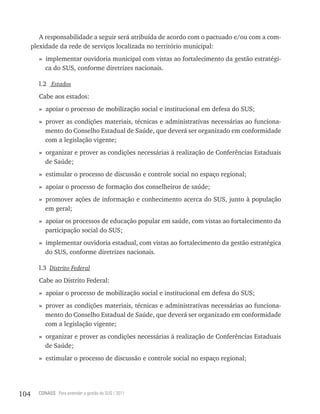 A responsabilidade a seguir será atribuída de acordo com o pactuado e/ou com a com-
      plexidade da rede de serviços localizada no território municipal:
        » implementar ouvidoria municipal com vistas ao fortalecimento da gestão estratégi-
          ca do SUS, conforme diretrizes nacionais.

        l.2 Estados
        Cabe aos estados:
        » apoiar o processo de mobilização social e institucional em defesa do SUS;
        » prover as condições materiais, técnicas e administrativas necessárias ao funciona-
          mento do Conselho Estadual de Saúde, que deverá ser organizado em conformidade
          com a legislação vigente;
        » organizar e prover as condições necessárias à realização de Conferências Estaduais
          de Saúde;
        » estimular o processo de discussão e controle social no espaço regional;
        » apoiar o processo de formação dos conselheiros de saúde;
        » promover ações de informação e conhecimento acerca do SUS, junto à população
          em geral;
        » apoiar os processos de educação popular em saúde, com vistas ao fortalecimento da
          participação social do SUS;
        » implementar ouvidoria estadual, com vistas ao fortalecimento da gestão estratégica
          do SUS, conforme diretrizes nacionais.

        l.3 Distrito Federal
        Cabe ao Distrito Federal:
        » apoiar o processo de mobilização social e institucional em defesa do SUS;
        » prover as condições materiais, técnicas e administrativas necessárias ao funciona-
          mento do Conselho Estadual de Saúde, que deverá ser organizado em conformidade
          com a legislação vigente;
        » organizar e prover as condições necessárias à realização de Conferências Estaduais
          de Saúde;
        » estimular o processo de discussão e controle social no espaço regional;




104     CONASS Para entender a gestão do SUS / 2011
 