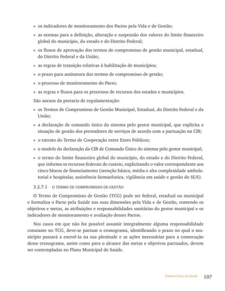» os indicadores de monitoramento dos Pactos pela Vida e de Gestão;
  » as normas para a definição, alteração e suspensão dos valores do limite financeiro
    global do município, do estado e do Distrito Federal;
  » os fluxos de aprovação dos termos de compromisso de gestão municipal, estadual,
    do Distrito Federal e da União;
  » as regras de transição relativas à habilitação de municípios;
  » o prazo para assinatura dos termos de compromisso de gestão;
  » o processo de monitoramento do Pacto;
  » as regras e fluxos para os processos de recursos dos estados e municípios.
  São anexos da portaria de regulamentação:
  » os Termos de Compromisso de Gestão Municipal, Estadual, do Distrito Federal e da
    União;
  » a declaração de comando único do sistema pelo gestor municipal, que explicita a
    situação de gestão dos prestadores de serviços de acordo com a pactuação na CIB;
  » o extrato do Termo de Cooperação entre Entes Públicos;
  » o modelo da declaração da CIB de Comando Único do sistema pelo gestor municipal;
  » o termo do limite financeiro global do município, do estado e do Distrito Federal,
    que informa os recursos federais de custeio, explicitando o valor correspondente aos
    cinco blocos de financiamento (atenção básica, média e alta complexidade ambula-
    torial e hospitalar, assistência farmacêutica, vigilância em saúde e gestão do SUS).

  3.2.7.1 O TERMO DE COMPROMISSO DE GESTãO
   O Termo de Compromisso de Gestão (TCG) pode ser federal, estadual ou municipal
e formaliza o Pacto pela Saúde nas suas dimensões pela Vida e de Gestão, contendo os
objetivos e metas, as atribuições e responsabilidades sanitárias do gestor municipal e os
indicadores de monitoramento e avaliação desses Pactos.
   Nos casos em que não for possível assumir integralmente alguma responsabilidade
constante no TCG, deve-se pactuar o cronograma, identificando o prazo no qual o mu-
nicípio passará a exercê-la na sua plenitude e as ações necessárias para a consecução
desse cronograma, assim como para o alcance das metas e objetivos pactuados, devem
ser contempladas no Plano Municipal de Saúde.




                                                                     Sistema Único de Saúde   107
 