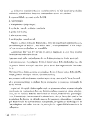 As atribuições e responsabilidades sanitárias contidas no TCG devem ser pactuadas
      mediante o preenchimento do quadro correspondente a cada um dos eixos:
      1. responsabilidades gerais da gestão do SUS;
      2. regionalização;
      3. planejamento e programação;
      4. regulação, controle, avaliação e auditoria;
      5. gestão do trabalho;
      6. educação na saúde;
      7. participação e controle social.
         O gestor identifica a situação do município, frente ao conjunto das responsabilidades,
      para as condições de “Realiza”, “Não realiza ainda”, “Prazo para realizar” e “Não se apli-
      ca”, que constam na planilha a ser preenchida.
         A construção dos TCGs deve ser um processo de negociação e apoio entre os entes
      federados diretamente envolvidos:
      I. gestores municipal e estadual para o Termo de Compromisso de Gestão Municipal;
      II. gestores estadual e federal para o Termo de Compromisso de Gestão Estadual e do DF;
      III. gestores federal, municipal e estadual para o Termo de Compromisso de Gestão Fe-
      deral;
      IV o Ministério da Saúde apoiará a negociação do Termo de Compromisso de Gestão Mu-
        .
      nicipal, junto ao município e estado, quando solicitado;
      V os gestores municipais devem acompanhar o processo de construção do Termo Estadual;
       .
      VI. os gestores municipais e estaduais devem acompanhar o processo de construção do
      Termo Federal.
         A partir da divulgação do Pacto pela Saúde, os gestores estaduais, responsáveis pela
      coordenação da construção do Pacto no âmbito estadual, procuraram iniciar a implan-
      tação, que foi realizada de forma diferenciada nos estados, tendo em vista que esse pro-
      cesso demonstrou ser bastante complexo, demandando esforços das equipes técnicas das
      secretarias e dos Cosems em várias frentes que favorecessem a discussão da regionaliza-
      ção, da elaboração dos instrumentos de planejamento, da organização dos Colegiados de
      Gestão Regional e de toda a estrutura de pactuação das responsabilidades sanitárias de
      cada gestor.



108      CONASS Para entender a gestão do SUS / 2011
 