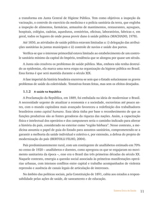 a transforma em Junta Central de Higiene Pública. Tem como objetivos a inspeção da
vacinação, o controle do exercício da medicina e a polícia sanitária da terra, que engloba
a inspeção de alimentos, farmácias, armazéns de mantimentos, restaurantes, açougues,
hospitais, colégios, cadeias, aquedutos, cemitérios, oficinas, laboratórios, fabricas e, em
geral, todos os lugares de onde possa provir dano à saúde pública (MACHADO, 1978).
   Até 1850, as atividades de saúde pública estavam limitadas a: i) delegação das atribui-
ções sanitárias às juntas municipais e ii) controle de navios e saúde dos portos.
    Verifica-se que o interesse primordial estava limitado ao estabelecimento de um contro-
le sanitário mínimo da capital do Império, tendência que se alongou por quase um século.
   A Junta não resolveu os problemas de saúde pública. Mas, embora não tenha destruí-
do as epidemias, ela marca uma nova etapa na organização da higiene pública no Brasil.
Essa forma é que será mantida durante o século XIX.
   A fase imperial da história brasileira encerrou-se sem que o Estado solucionasse os graves
problemas de saúde da coletividade. Tentativas foram feitas, mas sem os efeitos desejados.

   1.1.2   a saúde na república

    A Proclamação da República, em 1889, foi embalada na ideia de modernizar o Brasil.
A necessidade urgente de atualizar a economia e a sociedade, escravistas até pouco an-
tes, com o mundo capitalista mais avançado favoreceu a redefinição dos trabalhadores
brasileiros como capital humano. Essa ideia tinha por base o reconhecimento de que as
funções produtivas são as fontes geradoras da riqueza das nações. Assim, a capacitação
física e intelectual dos operários e dos camponeses seria o caminho indicado para alterar
a história do país, considerado no exterior como “região bárbara”. Nesse contexto, a me-
dicina assumiu o papel de guia do Estado para assuntos sanitários, comprometendo-se a
garantir a melhoria da saúde individual e coletiva e, por extensão, a defesa do projeto de
modernização do país (BERTOLLI FILHO, 2004).
   País predominantemente rural, com um contingente de analfabetos estimado em 70%
no censo de 1920 – analfabetos e doentes, como apregoou os que se engajaram no movi-
mento sanitarista da época –, esse era o Brasil das três primeiras décadas do século XX.
Naquele contexto, emergia a questão social associada às primeiras manifestações operá-
rias urbanas, com intensos conflitos entre capital e trabalho acompanhados de violenta
repressão e ausência de canais legais de articulação de interesses.
   No âmbito das políticas sociais, pela Constituição de 1891, cabia aos estados a respon-
sabilidade pelas ações de saúde, de saneamento e de educação.


                                                                        Sistema Único de Saúde   11
 