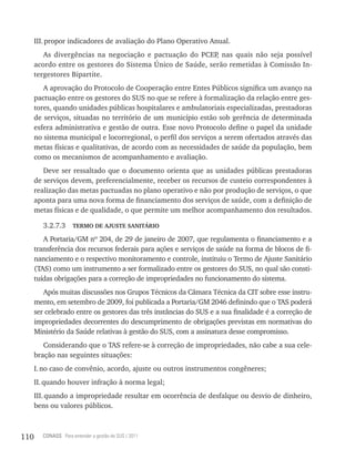 III. propor indicadores de avaliação do Plano Operativo Anual.
         As divergências na negociação e pactuação do PCEP nas quais não seja possível
                                                            ,
      acordo entre os gestores do Sistema Único de Saúde, serão remetidas à Comissão In-
      tergestores Bipartite.
         A aprovação do Protocolo de Cooperação entre Entes Públicos significa um avanço na
      pactuação entre os gestores do SUS no que se refere à formalização da relação entre ges-
      tores, quando unidades públicas hospitalares e ambulatoriais especializadas, prestadoras
      de serviços, situadas no território de um município estão sob gerência de determinada
      esfera administrativa e gestão de outra. Esse novo Protocolo define o papel da unidade
      no sistema municipal e locorregional, o perfil dos serviços a serem ofertados através das
      metas físicas e qualitativas, de acordo com as necessidades de saúde da população, bem
      como os mecanismos de acompanhamento e avaliação.
         Deve ser ressaltado que o documento orienta que as unidades públicas prestadoras
      de serviços devem, preferencialmente, receber os recursos de custeio correspondentes à
      realização das metas pactuadas no plano operativo e não por produção de serviços, o que
      aponta para uma nova forma de financiamento dos serviços de saúde, com a definição de
      metas físicas e de qualidade, o que permite um melhor acompanhamento dos resultados.

         3.2.7.3     TERMO DE AJUSTE SANITáRIO

         A Portaria/GM nº 204, de 29 de janeiro de 2007, que regulamenta o financiamento e a
      transferência dos recursos federais para ações e serviços de saúde na forma de blocos de fi-
      nanciamento e o respectivo monitoramento e controle, instituiu o Termo de Ajuste Sanitário
      (TAS) como um instrumento a ser formalizado entre os gestores do SUS, no qual são consti-
      tuídas obrigações para a correção de impropriedades no funcionamento do sistema.
         Após muitas discussões nos Grupos Técnicos da Câmara Técnica da CIT sobre esse instru-
      mento, em setembro de 2009, foi publicada a Portaria/GM 2046 definindo que o TAS poderá
      ser celebrado entre os gestores das três instâncias do SUS e a sua finalidade é a correção de
      impropriedades decorrentes do descumprimento de obrigações previstas em normativas do
      Ministério da Saúde relativas à gestão do SUS, com a assinatura desse compromisso.
         Considerando que o TAS refere-se à correção de impropriedades, não cabe a sua cele-
      bração nas seguintes situações:
      I. no caso de convênio, acordo, ajuste ou outros instrumentos congêneres;
      II. quando houver infração à norma legal;
      III. quando a impropriedade resultar em ocorrência de desfalque ou desvio de dinheiro,
      bens ou valores públicos.



110     CONASS Para entender a gestão do SUS / 2011
 