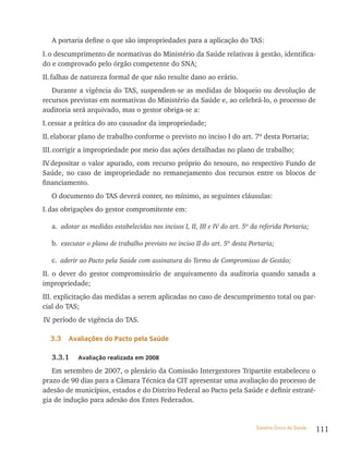 A portaria define o que são impropriedades para a aplicação do TAS:
I. o descumprimento de normativas do Ministério da Saúde relativas à gestão, identifica-
do e comprovado pelo órgão competente do SNA;
II. falhas de natureza formal de que não resulte dano ao erário.
   Durante a vigência do TAS, suspendem-se as medidas de bloqueio ou devolução de
recursos previstas em normativas do Ministério da Saúde e, ao celebrá-lo, o processo de
auditoria será arquivado, mas o gestor obriga-se a:
I. cessar a prática do ato causador da impropriedade;
II. elaborar plano de trabalho conforme o previsto no inciso I do art. 7º desta Portaria;
III. corrigir a impropriedade por meio das ações detalhadas no plano de trabalho;
IV depositar o valor apurado, com recurso próprio do tesouro, no respectivo Fundo de
  .
Saúde, no caso de impropriedade no remanejamento dos recursos entre os blocos de
financiamento.
   O documento do TAS deverá conter, no mínimo, as seguintes cláusulas:
I. das obrigações do gestor compromitente em:

   a. adotar as medidas estabelecidas nos incisos I, II, III e IV do art. 5º da referida Portaria;

   b. executar o plano de trabalho previsto no inciso II do art. 5º desta Portaria;

   c. aderir ao Pacto pela Saúde com assinatura do Termo de Compromisso de Gestão;
II. o dever do gestor compromissário de arquivamento da auditoria quando sanada a
impropriedade;
III. explicitação das medidas a serem aplicadas no caso de descumprimento total ou par-
cial do TAS;
IV período de vigência do TAS.
  .

  3.3    avaliações do Pacto pela saúde

   3.3.1    avaliação realizada em 2008

   Em setembro de 2007, o plenário da Comissão Intergestores Tripartite estabeleceu o
prazo de 90 dias para a Câmara Técnica da CIT apresentar uma avaliação do processo de
adesão de municípios, estados e do Distrito Federal ao Pacto pela Saúde e definir estraté-
gia de indução para adesão dos Entes Federados.


                                                                              Sistema Único de Saúde   111
 