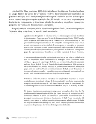Nos dias 22 e 23 de janeiro de 2008, foi realizada em Brasília uma Reunião Ampliada
      do Grupo Técnico de Gestão da CIT com os objetivos de sistematizar um diagnóstico tri-
      partite da situação atual de implantação do Pacto pela Saúde nos estados e municípios,
      traçar estratégias tripartites para superação das dificuldades encontradas no processo de
      implantação, considerando a situação de adesão dos estados e municípios e apresentar
      propostas de valorização dos resultados alcançados.
         A seguir, estão os principais pontos do relatório apresentado à Comissão Intergestores
      Tripartite sobre o resultado da reunião técnica realizada:

                             Após dois anos de vigência, 16 estados e cerca de 2 mil municípios estavam oficialmen-
                             te implantando o Pacto, com seus Termos de Compromisso de Gestão (TCG) homolo-
                             gados pela CIT e publicados em portaria; e 14 estados já haviam organizado os Cole-
                             giados de Gestão Regional, totalizando 304 Colegiados homologados em todo o país. A
                             grande maioria das secretarias estaduais de saúde apoiou os municípios na construção
                             dos TCGM e, em muitos estados, um fator de qualificação do processo de adesão foi a
                             constituição do Grupo Condutor Estadual para o processo de pactuação, com a partici-
                             pação dos representantes do Conselho de Secretários Municipais de Saúde (Cosems).


                             A partir das análises realizadas no Seminário, concluiu-se que o Pacto em Defesa do
                             SUS é o componente menos compreendido do Pacto pela Saúde e também o menos
                             divulgado e que, desde a publicação do Pacto, não houve mobilização efetiva da socie-
                             dade em defesa do SUS. O teor da Carta de Direitos dos Usuários do SUS, prevista no
                             Pacto em Defesa do SUS, não foi pactuado de forma tripartite e tem tido pouca divul-
                             gação junto aos usuários. Quanto ao subfinanciamento do SUS, apesar do aumento de
                             recursos aplicados por estados e municípios, o orçamento da saúde continua insuficien-
                             te para fazer frente à universalidade e a integralidade da atenção.


                             O Pacto de Gestão foi analisado em toda a sua complexidade e concluiu-se naquela
                             avaliação que o denominado “choque de descentralização” com ênfase na atuação das
                             CIB pouco avançou e restringiu-se a três áreas: hospitalar, saúde do trabalhador e alta
                             e média complexidade referidas na Portaria GM/MS n. 598, de 23 de março de 2006.


                             Na área de planejamento, constatou-se um processo heterogêneo de revisão dos Pla-
                             nos Diretores de Regionalização (PDR) e dos Planos Diretores de Investimento (PDI)
                             nos estados. O Plano de Saúde e o Relatório de Gestão foram reconhecidos como os
                             principais instrumentos do sistema de planejamento do SUS. Foram constatadas difi-
                             culdades para operar os parâmetros assistenciais propostos pelo Ministério da Saúde
                             na Programação Pactuada e Integrada (PPI), tendo em vista que estão desconectados
                             do processo de pactuação dos Termos de Compromisso de Gestão.




112     CONASS Para entender a gestão do SUS / 2011
 