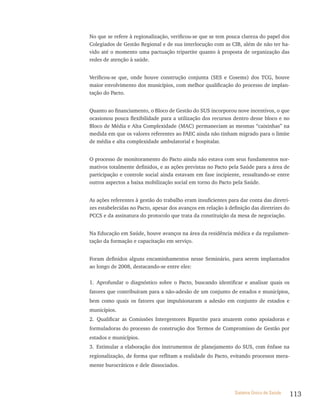 No que se refere à regionalização, verificou-se que se tem pouca clareza do papel dos
Colegiados de Gestão Regional e de sua interlocução com as CIB, além de não ter ha-
vido até o momento uma pactuação tripartite quanto à proposta de organização das
redes de atenção à saúde.


Verificou-se que, onde houve construção conjunta (SES e Cosems) dos TCG, houve
maior envolvimento dos municípios, com melhor qualificação do processo de implan-
tação do Pacto.


Quanto ao financiamento, o Bloco de Gestão do SUS incorporou nove incentivos, o que
ocasionou pouca flexibilidade para a utilização dos recursos dentro desse bloco e no
Bloco de Média e Alta Complexidade (MAC) permaneciam as mesmas “caixinhas” na
medida em que os valores referentes ao FAEC ainda não tinham migrado para o limite
de média e alta complexidade ambulatorial e hospitalar.


O processo de monitoramento do Pacto ainda não estava com seus fundamentos nor-
mativos totalmente definidos, e as ações previstas no Pacto pela Saúde para a área de
participação e controle social ainda estavam em fase incipiente, ressaltando-se entre
outros aspectos a baixa mobilização social em torno do Pacto pela Saúde.


As ações referentes à gestão do trabalho eram insuficientes para dar conta das diretri-
zes estabelecidas no Pacto, apesar dos avanços em relação à definição das diretrizes do
PCCS e da assinatura do protocolo que trata da constituição da mesa de negociação.


Na Educação em Saúde, houve avanços na área da residência médica e da regulamen-
tação da formação e capacitação em serviço.


Foram definidos alguns encaminhamentos nesse Seminário, para serem implantados
ao longo de 2008, destacando-se entre eles:

1. Aprofundar o diagnóstico sobre o Pacto, buscando identificar e analisar quais os
fatores que contribuíram para a não-adesão de um conjunto de estados e municípios,
bem como quais os fatores que impulsionaram a adesão em conjunto de estados e
municípios.
2. Qualificar as Comissões Intergestores Bipartite para atuarem como apoiadoras e
formuladoras do processo de construção dos Termos de Compromisso de Gestão por
estados e municípios.
3. Estimular a elaboração dos instrumentos de planejamento do SUS, com ênfase na
regionalização, de forma que reflitam a realidade do Pacto, evitando processos mera-
mente burocráticos e dele dissociados.




                                                               Sistema Único de Saúde     113
 