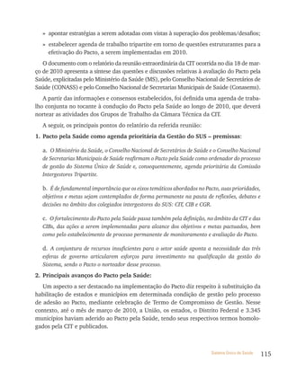 » apontar estratégias a serem adotadas com vistas à superação dos problemas/desafios;
   » estabelecer agenda de trabalho tripartite em torno de questões estruturantes para a
     efetivação do Pacto, a serem implementadas em 2010.
   O documento com o relatório da reunião extraordinária da CIT ocorrida no dia 18 de mar-
ço de 2010 apresenta a síntese das questões e discussões relativas à avaliação do Pacto pela
Saúde, explicitadas pelo Ministério da Saúde (MS), pelo Conselho Nacional de Secretários de
Saúde (CONASS) e pelo Conselho Nacional de Secretarias Municipais de Saúde (Conasems).
   A partir das informações e consensos estabelecidos, foi definida uma agenda de traba-
lho conjunta no tocante à condução do Pacto pela Saúde ao longo de 2010, que deverá
nortear as atividades dos Grupos de Trabalho da Câmara Técnica da CIT.
   A seguir, os principais pontos do relatório da referida reunião:
1. Pacto pela Saúde como agenda prioritária da Gestão do SUS – premissas:

   a. O Ministério da Saúde, o Conselho Nacional de Secretários de Saúde e o Conselho Nacional
   de Secretarias Municipais de Saúde reafirmam o Pacto pela Saúde como ordenador do processo
   de gestão do Sistema Único de Saúde e, consequentemente, agenda prioritária da Comissão
   Intergestores Tripartite.

   b. É de fundamental importância que os eixos temáticos abordados no Pacto, suas prioridades,
   objetivos e metas sejam contemplados de forma permanente na pauta de reflexões, debates e
   decisões no âmbito dos colegiados intergestores do SUS: CIT, CIB e CGR.

   c. O fortalecimento do Pacto pela Saúde passa também pela definição, no âmbito da CIT e das
   CIBs, das ações a serem implementadas para alcance dos objetivos e metas pactuados, bem
   como pelo estabelecimento de processo permanente de monitoramento e avaliação do Pacto.

   d. A conjuntura de recursos insuficientes para o setor saúde aponta a necessidade das três
   esferas de governo articularem esforços para investimento na qualificação da gestão do
   Sistema, sendo o Pacto o norteador desse processo.
2. Principais avanços do Pacto pela Saúde:
   Um aspecto a ser destacado na implementação do Pacto diz respeito à substituição da
habilitação de estados e municípios em determinada condição de gestão pelo processo
de adesão ao Pacto, mediante celebração de Termo de Compromisso de Gestão. Nesse
contexto, até o mês de março de 2010, a União, os estados, o Distrito Federal e 3.345
municípios haviam aderido ao Pacto pela Saúde, tendo seus respectivos termos homolo-
gados pela CIT e publicados.



                                                                          Sistema Único de Saúde   115
 
