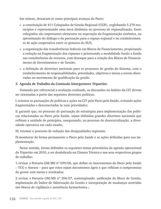 Em síntese, destacam-se como principais avanços do Pacto:
         » a constituição de 411 Colegiados de Gestão Regional (CGR), englobando 5.270 mu-
           nicípios e representando uma nova dinâmica no processo de regionalização. Esses
           colegiados são importantes elementos na superação da fragmentação sistêmica, na
           aproximação do diálogo e da pactuação para o espaço regional e no estabelecimen-
           to de ação cooperativa entre os gestores do SUS;
         » a organização das transferências federais em Blocos de Financiamento, propiciando
           a redução na fragmentação dos repasses e priorizando a modalidade fundo a fundo
           nas transferências de recursos, com destaque para a criação dos Blocos de Financia-
           mento de Investimentos e de Gestão;
         » a definição de diretrizes nacionais para os processos de gestão do Sistema, com o
           estabelecimento de responsabilidades, prioridades, objetivos e metas a serem obser-
           vadas no movimento de qualificação da gestão.
      3. Agenda de Trabalho da Comissão Intergestores Tripartite:
         Tomando por referencial a avaliação realizada, as discussões no âmbito da CIT devem
      ser orientadas a partir das seguintes diretrizes políticas:
      I. orientar as pactuações de políticas e ações na CIT pelo Pacto pela Saúde, evitando ações
      fragmentadas e desconectadas às suas prioridades;
      II. garantir que, no processo de pactuação de estratégias para implementação das políti-
      cas relacionadas ao Pacto pela Saúde, sejam definidas grandes diretrizes nacionais que
      reflitam a unidade de princípios, assegurando, no processo de descentralização, a diver-
      sidade operativa em cada estado;
      III. retomar o processo de redução das desigualdades regionais;
      IV monitorar de forma permanente o Pacto pela Saúde e as ações definidas para sua im-
        .
      plementação.
         Nesse sentido, foram definidos os seguintes temas prioritários da agenda operacional
      da Tripartite em 2010, a ser desdobrada na Câmara Técnica e nos seus respectivos grupos
      de trabalho:
      1. revisar a Portaria GM/MS nº 699/06, que define os instrumentos do Pacto pela Saúde
      – TCG e Anexos – para que estes sejam documentos ágeis e que reflitam o compromisso
      do gestor com metas e resultados;
      2. revisar a Portaria GM/MS nº 204/07, contemplando: unificação do Bloco de Gestão,
      implantação do Índice de Valorização da Gestão e incorporação de mudanças ocorridas
      nos blocos de vigilância e assistência farmacêutica.;


116     CONASS Para entender a gestão do SUS / 2011
 