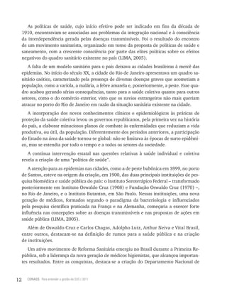 As políticas de saúde, cujo início efetivo pode ser indicado em fins da década de
     1910, encontravam-se associadas aos problemas da integração nacional e à consciência
     da interdependência gerada pelas doenças transmissíveis. Foi o resultado do encontro
     de um movimento sanitarista, organizado em torno da proposta de políticas de saúde e
     saneamento, com a crescente consciência por parte das elites políticas sobre os efeitos
     negativos do quadro sanitário existente no país (LIMA, 2005).
        A falta de um modelo sanitário para o país deixava as cidades brasileiras à mercê das
     epidemias. No início do século XX, a cidade do Rio de Janeiro apresentava um quadro sa-
     nitário caótico, caracterizado pela presença de diversas doenças graves que acometiam a
     população, como a varíola, a malária, a febre amarela e, posteriormente, a peste. Esse qua-
     dro acabou gerando sérias consequências, tanto para a saúde coletiva quanto para outros
     setores, como o do comércio exterior, visto que os navios estrangeiros não mais queriam
     atracar no porto do Rio de Janeiro em razão da situação sanitária existente na cidade.
        A incorporação dos novos conhecimentos clínicos e epidemiológicos às práticas de
     proteção da saúde coletiva levou os governos republicanos, pela primeira vez na história
     do país, a elaborar minuciosos planos de combate às enfermidades que reduziam a vida
     produtiva, ou útil, da população. Diferentemente dos períodos anteriores, a participação
     do Estado na área da saúde tornou-se global: não se limitava às épocas de surto epidêmi-
     co, mas se estendia por todo o tempo e a todos os setores da sociedade.
        A contínua intervenção estatal nas questões relativas à saúde individual e coletiva
     revela a criação de uma “política de saúde”.
         A atenção para as epidemias nas cidades, como a de peste bubônica em 1899, no porto
     de Santos, esteve na origem da criação, em 1900, das duas principais instituições de pes-
     quisa biomédica e saúde pública do país: o Instituto Soroterápico Federal – transformado
     posteriormente em Instituto Oswaldo Cruz (1908) e Fundação Oswaldo Cruz (1970) –,
     no Rio de Janeiro, e o Instituto Butantan, em São Paulo. Nessas instituições, uma nova
     geração de médicos, formados segundo o paradigma da bacteriologia e influenciados
     pela pesquisa científica praticada na França e na Alemanha, começaria a exercer forte
     influência nas concepções sobre as doenças transmissíveis e nas propostas de ações em
     saúde pública (LIMA, 2005).
        Além de Oswaldo Cruz e Carlos Chagas, Adolpho Lutz, Arthur Neiva e Vital Brasil,
     entre outros, destacam-se na definição de rumos para a saúde pública e na criação
     de instituições.
        Um ativo movimento de Reforma Sanitária emergiu no Brasil durante a Primeira Re-
     pública, sob a liderança da nova geração de médicos higienistas, que alcançou importan-
     tes resultados. Entre as conquistas, destaca-se a criação do Departamento Nacional de


12     CONASS Para entender a gestão do SUS / 2011
 