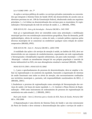 Lei nº 8.080/1990 – Art. 7º

   As ações e serviços públicos de saúde e os serviços privados contratados ou convenia-
dos que integram o Sistema Único de Saúde (SUS) são desenvolvidos de acordo com as
diretrizes previstas no art. 198 da Constituição Federal, obedecendo ainda aos seguintes
princípios: [...] a) ênfase na descentralização dos serviços para os municípios; b) regio-
nalização e hierarquização da rede de serviços de saúde; [...]. (BRASIL, 1990).

   NOB-SUS 01/93 – Item g da Introdução – Portaria GM/MS n. 545/1993

   Item g) a regionalização deve ser entendida como uma articulação e mobilização
municipal que leve em consideração características geográficas, fluxo de demanda, perfil
epidemiológico, oferta de serviços e, acima de tudo, a vontade política expressa pelos
diversos municípios de se consorciar ou estabelecer qualquer outra relação de caráter
cooperativo (BRASIL,1993).

   NOB-SUS 01/96 – Item 4 – Portaria GM/MS n. 2203/1996

   A totalidade das ações e de serviços de atenção à saúde, no âmbito do SUS, deve ser
desenvolvida em um conjunto de estabelecimentos, organizados em rede regionalizada
e hierarquizada e disciplinados segundo subsistemas, um para cada município – o SUS-
-Municipal – voltado ao atendimento integral de sua própria população e inserido de
forma indissociável no SUS, em suas abrangências estadual e nacional (BRASIL, 1996).

   NOAS-SUS 01/2001 e NOAS-SUS 01/2002

   [...] para o aprofundamento do processo de descentralização, deve-se ampliar a ên-
fase na regionalização e no aumento da equidade, buscando a organização de sistemas
de saúde funcionais com todos os níveis de atenção, não necessariamente confinados
aos territórios municipais e, portanto, sob responsabilidade coordenadora da SES.[...]
(BRASIL, 2001).
1. Estabelecer o processo de regionalização como estratégia de hierarquização dos ser-
viços de saúde e de busca de maior equidade. [...] 2. Instituir o Plano Diretor de Regio-
nalização – PDR como instrumento de ordenamento do processo de regionalização da
assistência em cada estado [...] (BRASIL, 2001).

  Pacto pela Saúde – Item 2, Diretrizes para a Gestão do SUS, Pacto de Gestão, Portaria GM/
MS n. 399/2006

   A Regionalização é uma diretriz do Sistema Único de Saúde e um eixo estruturante
do Pacto de Gestão e deve orientar a descentralização das ações e serviços de saúde e


                                                                       Sistema Único de Saúde   121
 