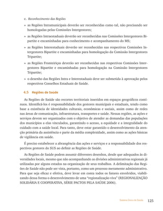 c. Reconhecimento das Regiões
  » as Regiões Intramunicipais deverão ser reconhecidas como tal, não precisando ser
    homologadas pelas Comissões Intergestores;
  » as Regiões Intraestaduais deverão ser reconhecidas nas Comissões Intergestores Bi-
    partite e encaminhadas para conhecimento e acompanhamento do MS;
  » as Regiões Interestaduais deverão ser reconhecidas nas respectivas Comissões In-
    tergestores Bipartite e encaminhadas para homologação da Comissão Intergestores
    Tripartite;
  » as Regiões Fronteiriças deverão ser reconhecidas nas respectivas Comissões Inter-
    gestores Bipartite e encaminhadas para homologação na Comissão Intergestores
    Tripartite;
  » o desenho das Regiões Intra e Interestaduais deve ser submetida à aprovação pelos
    respectivos Conselhos Estaduais de Saúde.

  4.5   regiões de saúde

   As Regiões de Saúde são recortes territoriais inseridos em espaços geográficos contí-
nuos. Identificá-los é responsabilidade dos gestores municipais e estaduais, tendo como
base a existência de identidades culturais, econômicas e sociais, assim como de redes
nas áreas de comunicação, infraestrutura, transportes e saúde. Nessas regiões, as ações e
serviços devem ser organizados com o objetivo de atender as demandas das populações
dos municípios a elas vinculados, garantindo o acesso, a equidade e a integralidade do
cuidado com a saúde local. Para tanto, deve estar garantido o desenvolvimento da aten-
ção primária da assistência e parte da média complexidade, assim como as ações básicas
de vigilância em saúde.
   É preciso estabelecer a abrangência das ações e serviços e a responsabilidade dos res-
pectivos gestores do SUS ao definir as Regiões de Saúde.
   As Regiões de Saúde podem assumir diferentes desenhos, desde que adequados às di-
versidades locais, mesmo que não acompanhando as divisões administrativas regionais já
utilizadas por alguns estados na organização de seus trabalhos. A delimitação das Regi-
ões de Saúde não pode ser vista, portanto, como um processo meramente administrativo.
Para que seja eficaz e efetiva, deve levar em conta todos os fatores envolvidos, viabili-
zando dessa forma o desenvolvimento de uma “regionalização viva” (REGIONALIZAçãO
SOLIDÁRIA E COOPERATIVA, SÉRIE PACTOS PELA SAÚDE 2006).




                                                                     Sistema Único de Saúde   125
 