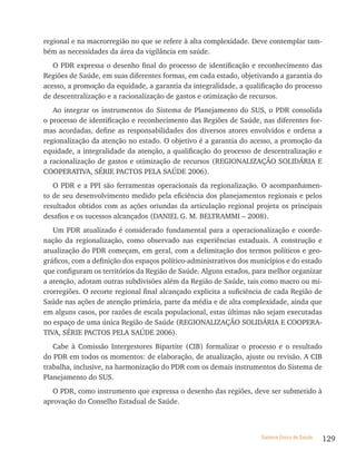 regional e na macrorregião no que se refere à alta complexidade. Deve contemplar tam-
bém as necessidades da área da vigilância em saúde.
   O PDR expressa o desenho final do processo de identificação e reconhecimento das
Regiões de Saúde, em suas diferentes formas, em cada estado, objetivando a garantia do
acesso, a promoção da equidade, a garantia da integralidade, a qualificação do processo
de descentralização e a racionalização de gastos e otimização de recursos.
   Ao integrar os instrumentos do Sistema de Planejamento do SUS, o PDR consolida
o processo de identificação e reconhecimento das Regiões de Saúde, nas diferentes for-
mas acordadas, define as responsabilidades dos diversos atores envolvidos e ordena a
regionalização da atenção no estado. O objetivo é a garantia do acesso, a promoção da
equidade, a integralidade da atenção, a qualificação do processo de descentralização e
a racionalização de gastos e otimização de recursos (REGIONALIZAçãO SOLIDÁRIA E
COOPERATIVA, SÉRIE PACTOS PELA SAÚDE 2006).
   O PDR e a PPI são ferramentas operacionais da regionalização. O acompanhamen-
to de seu desenvolvimento medido pela eficiência dos planejamentos regionais e pelos
resultados obtidos com as ações oriundas da articulação regional projeta os principais
desafios e os sucessos alcançados (DANIEL G. M. BELTRAMMI – 2008).
   Um PDR atualizado é considerado fundamental para a operacionalização e coorde-
nação da regionalização, como observado nas experiências estaduais. A construção e
atualização do PDR começam, em geral, com a delimitação dos termos políticos e geo-
gráficos, com a definição dos espaços político-administrativos dos municípios e do estado
que configuram os territórios da Região de Saúde. Alguns estados, para melhor organizar
a atenção, adotam outras subdivisões além da Região de Saúde, tais como macro ou mi-
crorregiões. O recorte regional final alcançado explicita a suficiência de cada Região de
Saúde nas ações de atenção primária, parte da média e de alta complexidade, ainda que
em alguns casos, por razões de escala populacional, estas últimas não sejam executadas
no espaço de uma única Região de Saúde (REGIONALIZAçãO SOLIDÁRIA E COOPERA-
TIVA, SÉRIE PACTOS PELA SAÚDE 2006).
   Cabe à Comissão Intergestores Bipartite (CIB) formalizar o processo e o resultado
do PDR em todos os momentos: de elaboração, de atualização, ajuste ou revisão. A CIB
trabalha, inclusive, na harmonização do PDR com os demais instrumentos do Sistema de
Planejamento do SUS.
   O PDR, como instrumento que expressa o desenho das regiões, deve ser submetido à
aprovação do Conselho Estadual de Saúde.



                                                                     Sistema Único de Saúde   129
 