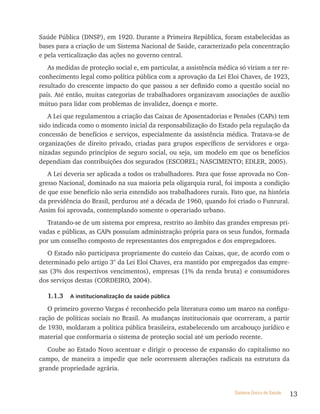 Saúde Pública (DNSP), em 1920. Durante a Primeira República, foram estabelecidas as
bases para a criação de um Sistema Nacional de Saúde, caracterizado pela concentração
e pela verticalização das ações no governo central.
   As medidas de proteção social e, em particular, a assistência médica só viriam a ter re-
conhecimento legal como política pública com a aprovação da Lei Eloi Chaves, de 1923,
resultado do crescente impacto do que passou a ser definido como a questão social no
país. Até então, muitas categorias de trabalhadores organizavam associações de auxílio
mútuo para lidar com problemas de invalidez, doença e morte.
   A Lei que regulamentou a criação das Caixas de Aposentadorias e Pensões (CAPs) tem
sido indicada como o momento inicial da responsabilização do Estado pela regulação da
concessão de benefícios e serviços, especialmente da assistência médica. Tratava-se de
organizações de direito privado, criadas para grupos específicos de servidores e orga-
nizadas segundo princípios de seguro social, ou seja, um modelo em que os benefícios
dependiam das contribuições dos segurados (ESCOREL; NASCIMENTO; EDLER, 2005).
   A Lei deveria ser aplicada a todos os trabalhadores. Para que fosse aprovada no Con-
gresso Nacional, dominado na sua maioria pela oligarquia rural, foi imposta a condição
de que esse benefício não seria estendido aos trabalhadores rurais. Fato que, na história
da previdência do Brasil, perdurou até a década de 1960, quando foi criado o Funrural.
Assim foi aprovada, contemplando somente o operariado urbano.
   Tratando-se de um sistema por empresa, restrito ao âmbito das grandes empresas pri-
vadas e públicas, as CAPs possuíam administração própria para os seus fundos, formada
por um conselho composto de representantes dos empregados e dos empregadores.
   O Estado não participava propriamente do custeio das Caixas, que, de acordo com o
determinado pelo artigo 3° da Lei Eloi Chaves, era mantido por empregados das empre-
sas (3% dos respectivos vencimentos), empresas (1% da renda bruta) e consumidores
dos serviços destas (CORDEIRO, 2004).

   1.1.3   a institucionalização da saúde pública

   O primeiro governo Vargas é reconhecido pela literatura como um marco na configu-
ração de políticas sociais no Brasil. As mudanças institucionais que ocorreram, a partir
de 1930, moldaram a política pública brasileira, estabelecendo um arcabouço jurídico e
material que conformaria o sistema de proteção social até um período recente.
   Coube ao Estado Novo acentuar e dirigir o processo de expansão do capitalismo no
campo, de maneira a impedir que nele ocorressem alterações radicais na estrutura da
grande propriedade agrária.


                                                                       Sistema Único de Saúde   13
 