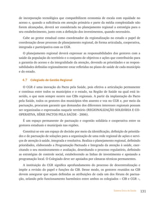de incorporação tecnológica que compatibilizem economia de escala com equidade no
acesso e, quando a suficiência em atenção primária e parte da média complexidade não
forem alcançadas, deverá ser considerada no planejamento regional a estratégia para o
seu estabelecimento, junto com a definição dos investimentos, quando necessário.
   Cabe ao gestor estadual como coordenador da regionalização no estado o papel de
coordenação desse processo de planejamento regional, de forma articulada, cooperativa,
integrada e participativa com os CGR.
   O planejamento regional deverá expressar as responsabilidades dos gestores com a
saúde da população do território e o conjunto de objetivos e ações que contribuirão para
a garantia do acesso e da integralidade da atenção, devendo as prioridades e as respon-
sabilidades definidas regionalmente estar refletidas no plano de saúde de cada município
e do estado.

  4.7   Colegiado de Gestão regional

   O CGR é uma inovação do Pacto pela Saúde, pois efetiva a articulação permanente
e contínua entre todos os municípios e o estado, na Região de Saúde na qual está in-
serido, o que nem sempre ocorre nas CIBs regionais. A partir da implantação do Pacto
pela Saúde, todos os gestores dos municípios têm assento e voz no CGR e, por meio da
pactuação, procuram garantir que demandas dos diferentes interesses regionais possam
ser organizadas e expressadas naquele território (REGIONALIZAçãO SOLIDÁRIA E CO-
OPERATIVA, SÉRIE PACTOS PELA SAÚDE - 2006).
   É um espaço permanente de pactuação e cogestão solidária e cooperativa entre os
gestores estaduais e municipais nas regiões.
   Constitui-se em um espaço de decisão por meio da identificação, definição de priorida-
des e de pactuação de soluções para a organização de uma rede regional de ações e servi-
ços de atenção à saúde, integrada e resolutiva. Realiza o planejamento regional, definindo
prioridades, elaborando a Programação Pactuada e Integrada da atenção à saúde, exer-
citando o seu monitoramento e avaliação, desenhando o processo regulatório, definindo
as estratégias de controle social, estabelecendo as linhas de investimento e apoiando a
programação local. O Colegiado deve ser apoiados por câmaras técnicas permanentes.
   A instituição do CGR significa aprofundamento do processo de descentralização e
impõe a revisão do papel e funções da CIB. Desse modo, os gestores reunidos na CIB
devem assegurar que sejam definidas as atribuições de cada um dos fóruns de pactua-
ção, zelando pelo funcionamento harmônico entre ambos os colegiados – CIB e CGR –,


                                                                      Sistema Único de Saúde   131
 