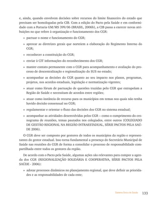 e, ainda, quando envolvem decisões sobre recursos do limite financeiro do estado que
precisam ser homologadas pela CIB. Com a edição do Pacto pela Saúde e em conformi-
dade com a Portaria GM/MS 399/06 (BRASIL, 2006b), a CIB passa a exercer novas atri-
buições no que refere à organização e funcionamento dos CGR:
  » pactuar o nome e funcionamento do CGR;
  » aprovar as diretrizes gerais que norteiem a elaboração do Regimento Interno do
    CGR;
  » reconhecer a constituição do CGR;
  » enviar à CIT informações do reconhecimento dos CGR;
  » manter contato permanente com o CGR para acompanhamento e avaliação do pro-
    cesso de descentralização e regionalização do SUS no estado;
  » acompanhar as decisões do CGR quanto ao seu impacto nos planos, programas,
    projetos, nos acordos estaduais, legislação e normatização vigentes;
  » atuar como fórum de pactuação de questões trazidas pelo CGR que extrapolam a
    Região de Saúde e necessitam de acordos entre regiões;
  » atuar como instância de recurso para os municípios em temas nos quais não tenha
    havido decisão consensual no CGR;
  » regulamentar e orientar o fluxo das decisões dos CGR no sistema estadual;
  » acompanhar as atividades desenvolvidas pelos CGR – como o cumprimento do cro-
    nograma de reuniões, temas pautados nos colegiados, entre outros (COLEGIADO
    DE GESTãO REGIONAL NA REGIãO INTRAESTADUAL, SÉRIE PACTOS PELA SAÚ-
    DE 2006).
   O CGR deve ser composto por gestores de todos os municípios da região e represen-
tantes do gestor estadual. Isso torna fundamental a presença do Secretário Municipal de
Saúde nas reuniões do CGR de forma a consolidar o processo de responsabilidade com-
partilhada entre todos os gestores da região.
  De acordo com o Pacto pela Saúde, algumas ações são relevantes para compor a agen-
da dos CGR (REGIONALIZAçãO SOLIDÁRIA E COOPERATIVA, SÉRIE PACTOS PELA
SAÚDE - 2006):
  » adotar processos dinâmicos no planejamento regional, que deve definir as priorida-
    des e as responsabilidades de cada ente;




                                                                   Sistema Único de Saúde   133
 