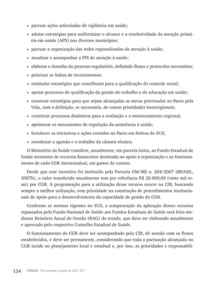 » pactuar ações articuladas de vigilância em saúde;
        » adotar estratégias para uniformizar o alcance e a resolutividade da atenção primá-
          ria em saúde (APS) nos diversos municípios;
        » pactuar a organização das redes regionalizadas de atenção à saúde;
        » atualizar e acompanhar a PPI de atenção à saúde;
        » elaborar o desenho do processo regulatório, definindo fluxos e protocolos necessários;
        » priorizar as linhas de investimentos;
        » estimular estratégias que contribuam para a qualificação do controle social;
        » apoiar processos de qualificação da gestão do trabalho e da educação em saúde;
        » construir estratégias para que sejam alcançadas as metas priorizadas no Pacto pela
          Vida, com a definição, se necessário, de outras prioridades locorregionais;
        » constituir processos dinâmicos para a avaliação e o monitoramento regional;
        » aprimorar os mecanismos de regulação da assistência à saúde;
        » fortalecer as iniciativas e ações contidas no Pacto em Defesa do SUS;
        » coordenar a agenda e o trabalho da câmara técnica.
        O Ministério da Saúde transfere, anualmente, em parcela única, ao Fundo Estadual de
      Saúde montante de recursos financeiros destinado ao apoio à organização e ao funciona-
      mento de cada CGR intraestadual, em gastos de custeio.
         Desde que esse incentivo foi instituído pela Portaria GM/MS n. 204/2007 (BRASIL,
      2007b), o valor transferido anualmente tem por referência R$ 20.000,00 (vinte mil re-
      ais) por CGR. A programação para a utilização desse recurso ocorre na CIB, buscando
      sempre a melhor utilização, com prioridade na construção de procedimentos institucio-
      nais de apoio para o desenvolvimento da capacidade de gestão do CGR.
         Conforme as normas vigentes no SUS, a comprovação da aplicação desses recursos
      repassados pelo Fundo Nacional de Saúde aos Fundos Estaduais de Saúde será feita me-
      diante Relatório Anual de Gestão (RAG) do estado, que deve ser elaborado anualmente
      e aprovado pelo respectivo Conselho Estadual de Saúde.
         O funcionamento do CGR deve ser acompanhado pela CIB, de acordo com os fluxos
      estabelecidos, e deve ser permanente, considerando que toda a pactuação alcançada no
      CGR incide no planejamento local e estadual e, por isso, as prioridades e responsabili-




134     CONASS Para entender a gestão do SUS / 2011
 