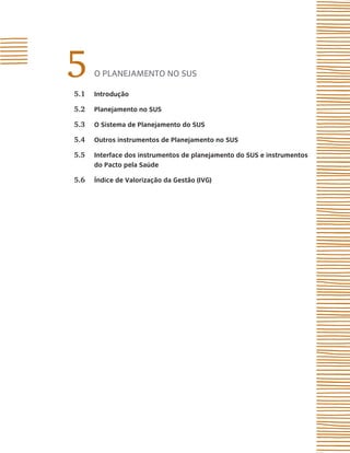 5
5.1
      o plAnejAmento no sUs

      introdução

5.2   Planejamento no sUs

5.3   o sistema de Planejamento do sUs

5.4   outros instrumentos de Planejamento no sUs

5.5   interface dos instrumentos de planejamento do sUs e instrumentos
      do Pacto pela saúde

5.6   Índice de Valorização da Gestão (iVG)
 