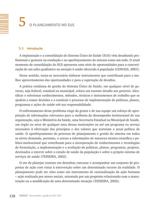 5         o plAnejAmento no sUs




        5.1    introdução

          A implantação e a consolidação do Sistema Único de Saúde (SUS) vêm desafiando pro-
      fissionais e gestores na condução e no aperfeiçoamento do sistema como um todo. O atual
      momento de consolidação do SUS apresenta uma série de oportunidades para a concreti-
      zação de um salto qualitativo na atenção à saúde oferecida à população (CONASS, 2003).
         Nesse sentido, torna-se necessário elaborar instrumentos que contribuam para o me-
      lhor aproveitamento das oportunidades e para a superação de desafios.
          A prática cotidiana de gestão do Sistema Único de Saúde, em qualquer nível de go-
      verno, seja federal, estadual ou municipal, coloca um enorme desafio aos gestores: iden-
      tificar e selecionar conhecimentos, métodos, técnicas e instrumentos de trabalho que os
      ajudem a tomar decisões e a conduzir o processo de implementação de políticas, planos,
      programas e ações de saúde sob sua responsabilidade.
          O enfrentamento desse problema exige do gestor e de sua equipe um esforço de apro-
      priação de informações relevantes para a melhoria do desempenho institucional de sua
      organização, seja o Ministério da Saúde, uma Secretaria Estadual ou Municipal de Saúde,
      um órgão ou setor de qualquer uma dessas instituições ou até um programa ou serviço
      necessário à efetivação dos princípios e dos valores que norteiam a atual política de
      saúde. O aperfeiçoamento do processo de planejamento e gestão do sistema em todos
      os níveis demanda, portanto, o acesso a informações de natureza técnico-científica e po-
      lítico-institucional que contribuam para a incorporação de conhecimentos e tecnologias
      de formulação, a implementação e a avaliação de políticas, planos, programas, projetos,
      destinados a intervir sobre o estado de saúde da população e sobre o próprio sistema de
      serviços de saúde (TEIXEIRA, 2002).
         O ato de planejar consiste em desenhar, executar e acompanhar um conjunto de pro-
      postas de ação com vistas à intervenção sobre um determinado recorte da realidade. O
      planejamento pode ser visto como um instrumento de racionalização da ação humana
      – ação realizada por atores sociais, orientada por um propósito relacionado com a manu-
      tenção ou a modificação de uma determinada situação (TEIXEIRA, 2002).



138     CONASS Para entender a gestão do SUS / 2011
 