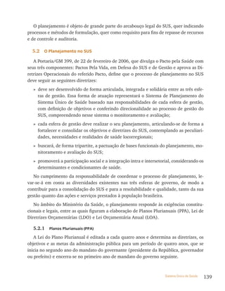 O planejamento é objeto de grande parte do arcabouço legal do SUS, quer indicando
processos e métodos de formulação, quer como requisito para fins de repasse de recursos
e de controle e auditoria.

  5.2   o Planejamento no sUs

   A Portaria/GM 399, de 22 de fevereiro de 2006, que divulga o Pacto pela Saúde com
seus três componentes: Pactos Pela Vida, em Defesa do SUS e de Gestão e aprova as Di-
retrizes Operacionais do referido Pacto, define que o processo de planejamento no SUS
deve seguir as seguintes diretrizes:
  » deve ser desenvolvido de forma articulada, integrada e solidária entre as três esfe-
    ras de gestão. Essa forma de atuação representará o Sistema de Planejamento do
    Sistema Único de Saúde baseado nas responsabilidades de cada esfera de gestão,
    com definição de objetivos e conferindo direcionalidade ao processo de gestão do
    SUS, compreendendo nesse sistema o monitoramento e avaliação;
  » cada esfera de gestão deve realizar o seu planejamento, articulando-se de forma a
    fortalecer e consolidar os objetivos e diretrizes do SUS, contemplando as peculiari-
    dades, necessidades e realidades de saúde locorregionais;
  » buscará, de forma tripartite, a pactuação de bases funcionais do planejamento, mo-
    nitoramento e avaliação do SUS;
  » promoverá a participação social e a integração intra e intersetorial, considerando os
    determinantes e condicionantes de saúde.
   No cumprimento da responsabilidade de coordenar o processo de planejamento, le-
var-se-á em conta as diversidades existentes nas três esferas de governo, de modo a
contribuir para a consolidação do SUS e para a resolubilidade e qualidade, tanto da sua
gestão quanto das ações e serviços prestados à população brasileira.
   No âmbito do Ministério da Saúde, o planejamento responde às exigências constitu-
cionais e legais, entre as quais figuram a elaboração de Planos Plurianuais (PPA), Lei de
Diretrizes Orçamentárias (LDO) e Lei Orçamentária Anual (LOA).

  5.2.1    Planos Plurianuais (PPa)

   A Lei do Plano Plurianual é editada a cada quatro anos e determina as diretrizes, os
objetivos e as metas da administração pública para um período de quatro anos, que se
inicia no segundo ano do mandato do governante (presidente da República, governador
ou prefeito) e encerra-se no primeiro ano de mandato do governo seguinte.



                                                                     Sistema Único de Saúde   139
 