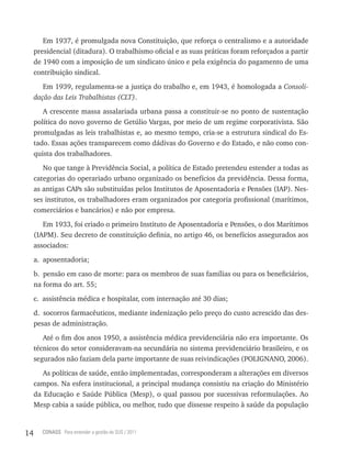 Em 1937, é promulgada nova Constituição, que reforça o centralismo e a autoridade
     presidencial (ditadura). O trabalhismo oficial e as suas práticas foram reforçados a partir
     de 1940 com a imposição de um sindicato único e pela exigência do pagamento de uma
     contribuição sindical.
        Em 1939, regulamenta-se a justiça do trabalho e, em 1943, é homologada a Consoli-
     dação das Leis Trabalhistas (CLT).
        A crescente massa assalariada urbana passa a constituir-se no ponto de sustentação
     política do novo governo de Getúlio Vargas, por meio de um regime corporativista. São
     promulgadas as leis trabalhistas e, ao mesmo tempo, cria-se a estrutura sindical do Es-
     tado. Essas ações transparecem como dádivas do Governo e do Estado, e não como con-
     quista dos trabalhadores.
        No que tange à Previdência Social, a política de Estado pretendeu estender a todas as
     categorias do operariado urbano organizado os benefícios da previdência. Dessa forma,
     as antigas CAPs são substituídas pelos Institutos de Aposentadoria e Pensões (IAP). Nes-
     ses institutos, os trabalhadores eram organizados por categoria profissional (marítimos,
     comerciários e bancários) e não por empresa.
        Em 1933, foi criado o primeiro Instituto de Aposentadoria e Pensões, o dos Marítimos
     (IAPM). Seu decreto de constituição definia, no artigo 46, os benefícios assegurados aos
     associados:
     a. aposentadoria;
     b. pensão em caso de morte: para os membros de suas famílias ou para os beneficiários,
     na forma do art. 55;
     c. assistência médica e hospitalar, com internação até 30 dias;
     d. socorros farmacêuticos, mediante indenização pelo preço do custo acrescido das des-
     pesas de administração.
        Até o fim dos anos 1950, a assistência médica previdenciária não era importante. Os
     técnicos do setor consideravam-na secundária no sistema previdenciário brasileiro, e os
     segurados não faziam dela parte importante de suas reivindicações (POLIGNANO, 2006).
        As políticas de saúde, então implementadas, corresponderam a alterações em diversos
     campos. Na esfera institucional, a principal mudança consistiu na criação do Ministério
     da Educação e Saúde Pública (Mesp), o qual passou por sucessivas reformulações. Ao
     Mesp cabia a saúde pública, ou melhor, tudo que dissesse respeito à saúde da população


14     CONASS Para entender a gestão do SUS / 2011
 