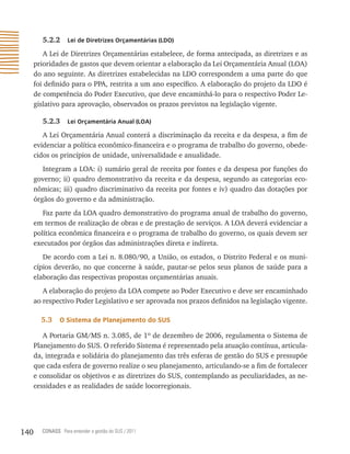 5.2.2     Lei de Diretrizes orçamentárias (LDo)

         A Lei de Diretrizes Orçamentárias estabelece, de forma antecipada, as diretrizes e as
      prioridades de gastos que devem orientar a elaboração da Lei Orçamentária Anual (LOA)
      do ano seguinte. As diretrizes estabelecidas na LDO correspondem a uma parte do que
      foi definido para o PPA, restrita a um ano específico. A elaboração do projeto da LDO é
      de competência do Poder Executivo, que deve encaminhá-lo para o respectivo Poder Le-
      gislativo para aprovação, observados os prazos previstos na legislação vigente.

         5.2.3     Lei orçamentária anual (Loa)

         A Lei Orçamentária Anual conterá a discriminação da receita e da despesa, a fim de
      evidenciar a política econômico-financeira e o programa de trabalho do governo, obede-
      cidos os princípios de unidade, universalidade e anualidade.
         Integram a LOA: i) sumário geral de receita por fontes e da despesa por funções do
      governo; ii) quadro demonstrativo da receita e da despesa, segundo as categorias eco-
      nômicas; iii) quadro discriminativo da receita por fontes e iv) quadro das dotações por
      órgãos do governo e da administração.
         Faz parte da LOA quadro demonstrativo do programa anual de trabalho do governo,
      em termos de realização de obras e de prestação de serviços. A LOA deverá evidenciar a
      política econômica financeira e o programa de trabalho do governo, os quais devem ser
      executados por órgãos das administrações direta e indireta.
         De acordo com a Lei n. 8.080/90, a União, os estados, o Distrito Federal e os muni-
      cípios deverão, no que concerne à saúde, pautar-se pelos seus planos de saúde para a
      elaboração das respectivas propostas orçamentárias anuais.
         A elaboração do projeto da LOA compete ao Poder Executivo e deve ser encaminhado
      ao respectivo Poder Legislativo e ser aprovada nos prazos definidos na legislação vigente.

        5.3    o sistema de Planejamento do sUs

         A Portaria GM/MS n. 3.085, de 1º de dezembro de 2006, regulamenta o Sistema de
      Planejamento do SUS. O referido Sistema é representado pela atuação contínua, articula-
      da, integrada e solidária do planejamento das três esferas de gestão do SUS e pressupõe
      que cada esfera de governo realize o seu planejamento, articulando-se a fim de fortalecer
      e consolidar os objetivos e as diretrizes do SUS, contemplando as peculiaridades, as ne-
      cessidades e as realidades de saúde locorregionais.




140     CONASS Para entender a gestão do SUS / 2011
 
