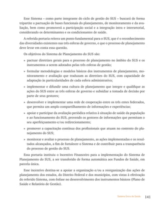 Esse Sistema – como parte integrante do ciclo de gestão do SUS – buscará de forma
tripartite a pactuação de bases funcionais do planejamento, de monitoramento e da ava-
liação, bem como promoverá a participação social e a integração intra e intersetorial,
considerando os determinantes e os condicionantes de saúde.
   A referida portaria reitera um ponto fundamental para o SUS, que é o reconhecimento
das diversidades existentes nas três esferas de governo, e que o processo de planejamento
deve levar em conta essa questão.
  Os objetivos do Sistema de Planejamento do SUS são:
  » pactuar diretrizes gerais para o processo de planejamento no âmbito do SUS e os
    instrumentos a serem adotados pelas três esferas de gestão;
  » formular metodologias e modelos básicos dos instrumentos de planejamento, mo-
    nitoramento e avaliação que traduzam as diretrizes do SUS, com capacidade de
    adaptação às particularidades de cada esfera administrativa;
  » implementar e difundir uma cultura de planejamento que integre e qualifique as
    ações do SUS entre as três esferas de governo e subsidiar a tomada de decisão por
    parte de seus gestores;
  » desenvolver e implementar uma rede de cooperação entre os três entes federados,
    que permita um amplo compartilhamento de informações e experiências;
  » apoiar e participar da avaliação periódica relativa à situação de saúde da população
    e ao funcionamento do SUS, provendo os gestores de informações que permitam o
    seu aperfeiçoamento e/ou redirecionamento;
  » promover a capacitação contínua dos profissionais que atuam no contexto do pla-
    nejamento do SUS;
  » monitorar e avaliar o processo de planejamento, as ações implementadas e os resul-
    tados alcançados, a fim de fortalecer o Sistema e de contribuir para a transparência
    do processo de gestão do SUS.
   Essa portaria instituiu o Incentivo Financeiro para a implementação do Sistema de
Planejamento do SUS, a ser transferido de forma automática aos Fundos de Saúde, em
parcela única.
   Esse incentivo destina-se a apoiar a organização e/ou a reorganização das ações de
planejamento dos estados, do Distrito Federal e dos municípios, com vistas à efetivação
do referido Sistema, com ênfase no desenvolvimento dos instrumentos básicos (Plano de
Saúde e Relatório de Gestão).


                                                                     Sistema Único de Saúde   141
 