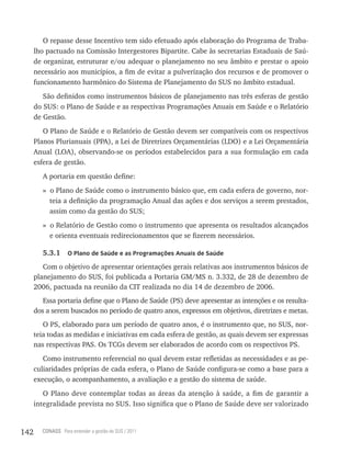 O repasse desse Incentivo tem sido efetuado após elaboração do Programa de Traba-
      lho pactuado na Comissão Intergestores Bipartite. Cabe às secretarias Estaduais de Saú-
      de organizar, estruturar e/ou adequar o planejamento no seu âmbito e prestar o apoio
      necessário aos municípios, a fim de evitar a pulverização dos recursos e de promover o
      funcionamento harmônico do Sistema de Planejamento do SUS no âmbito estadual.
         São definidos como instrumentos básicos de planejamento nas três esferas de gestão
      do SUS: o Plano de Saúde e as respectivas Programações Anuais em Saúde e o Relatório
      de Gestão.
         O Plano de Saúde e o Relatório de Gestão devem ser compatíveis com os respectivos
      Planos Plurianuais (PPA), a Lei de Diretrizes Orçamentárias (LDO) e a Lei Orçamentária
      Anual (LOA), observando-se os períodos estabelecidos para a sua formulação em cada
      esfera de gestão.
         A portaria em questão define:
         » o Plano de Saúde como o instrumento básico que, em cada esfera de governo, nor-
           teia a definição da programação Anual das ações e dos serviços a serem prestados,
           assim como da gestão do SUS;
         » o Relatório de Gestão como o instrumento que apresenta os resultados alcançados
           e orienta eventuais redirecionamentos que se fizerem necessários.

         5.3.1     o Plano de saúde e as Programações anuais de saúde

         Com o objetivo de apresentar orientações gerais relativas aos instrumentos básicos de
      planejamento do SUS, foi publicada a Portaria GM/MS n. 3.332, de 28 de dezembro de
      2006, pactuada na reunião da CIT realizada no dia 14 de dezembro de 2006.
         Essa portaria define que o Plano de Saúde (PS) deve apresentar as intenções e os resulta-
      dos a serem buscados no período de quatro anos, expressos em objetivos, diretrizes e metas.
         O PS, elaborado para um período de quatro anos, é o instrumento que, no SUS, nor-
      teia todas as medidas e iniciativas em cada esfera de gestão, as quais devem ser expressas
      nas respectivas PAS. Os TCGs devem ser elaborados de acordo com os respectivos PS.
         Como instrumento referencial no qual devem estar refletidas as necessidades e as pe-
      culiaridades próprias de cada esfera, o Plano de Saúde configura-se como a base para a
      execução, o acompanhamento, a avaliação e a gestão do sistema de saúde.
         O Plano deve contemplar todas as áreas da atenção à saúde, a fim de garantir a
      integralidade prevista no SUS. Isso significa que o Plano de Saúde deve ser valorizado


142     CONASS Para entender a gestão do SUS / 2011
 