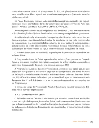 como o instrumento central no planejamento do SUS, e o planejamento setorial deve
estar contido nesse Plano a partir dos seus diversos componentes (exemplo: assistên-
cia farmacêutica).
  No Plano, devem estar contidas todas as medidas necessárias à execução e ao cumpri-
mento dos prazos acordados no Termo de Compromisso de Gestão, previsto no Pacto pela
Saúde – Portarias GM/MS n. 399/2006 e GM/MS n. 699/2006.
    A elaboração do Plano de Saúde compreende dois momentos: i) o da análise situacional
e ii) o da definição dos objetivos, das diretrizes e das metas para o período de quatro anos.
   A análise situacional e a formulação dos objetivos, das diretrizes e das metas têm por
base os seguintes eixos: i) condições de saúde da população, em que estão concentrados
os compromissos e as responsabilidades exclusivas do setor saúde; ii) determinantes e
condicionantes de saúde, em que estão concentradas medidas compartilhadas ou sob a
coordenação de outros setores, ou seja, a intersetorialidade e iii) gestão em saúde.
   O Plano de Saúde deve ser submetido à apreciação e à aprovação do respectivo Con-
selho de Saúde.
   A Programação Anual de Saúde operacionaliza as intenções expressas no Plano de
Saúde e tem como propósito determinar o conjunto de ações voltadas à promoção, à
proteção e à recuperação da saúde, bem como da gestão do SUS.
   A Programação Anual de Saúde deve conter: i) a definição das ações que, no ano
específico, irão garantir o alcance dos objetivos e o cumprimento das metas do Plano
de Saúde; ii) o estabelecimento das metas anuais relativas a cada uma das ações defini-
das; iii) a identificação dos indicadores que serão utilizados para o monitoramento da
Programação e iv) a definição dos recursos orçamentários necessários ao cumprimento
da Programação.
   O período de tempo da Programação Anual de Saúde deve coincidir com aquele defi-
nido para o exercício orçamentário.

   5.3.2   o relatório anual de Gestão

   O Relatório Anual de Gestão é o instrumento que apresenta os resultados alcançados
com a execução da Programação Anual de Saúde e orienta eventuais redirecionamentos
que se fizerem necessários. Os resultados alcançados são apurados com base no conjunto
de indicadores, definidos na Programação para acompanhar o cumprimento de metas
nela fixadas.




                                                                        Sistema Único de Saúde   143
 