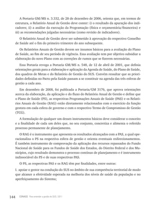 A Portaria GM/MS n. 3.332, de 28 de dezembro de 2006, orienta que, em termos de
      estrutura, o Relatório Anual de Gestão deve conter: i) o resultado da apuração dos indi-
      cadores; ii) a análise da execução da Programação (física e orçamentária/financeira) e
      iii) as recomendações julgadas necessárias (como revisão de indicadores).
         O Relatório Anual de Gestão deve ser submetido à aprovação do respectivo Conselho
      de Saúde até o fim do primeiro trimestre do ano subsequente.
         Os Relatórios Anuais de Gestão devem ser insumos básicos para a avaliação do Plano
      de Saúde, ao fim de seu período de vigência. Essa avaliação tem por objetivo subsidiar a
      elaboração do novo Plano com as correções de rumos que se fizerem necessárias.
         Essa Portaria revoga a Portaria GM/MS n. 548, de 12 de abril de 2001, que definia
      orientações gerais para a elaboração e aplicação da Agenda de Saúde, do Plano de Saúde,
      dos quadros de Metas e do Relatório de Gestão do SUS. Convém ressaltar que as priori-
      dades definidas no Pacto pela Saúde passam a se constituir na agenda das três esferas de
      gestão a cada ano.
         Em dezembro de 2008, foi publicada a Portaria/GM 3176, que aprova orientações
      acerca da elaboração, da aplicação e do fluxo do Relatório Anual de Gestão e define que
      o Plano de Saúde (PS), as respectivas Programações Anuais de Saúde (PAS) e os Relató-
      rios Anuais de Gestão (RAG) estão diretamente relacionados com o exercício da função
      gestora em cada esfera de governo e com o respectivo Termo de Compromisso de Gestão
      (TCG).
         A formulação de qualquer um desses instrumentos básicos deve considerar o conceito
      e a finalidade de cada um deles que, no seu conjunto, concretiza e alimenta o referido
      processo permanente de planejamento.
         O RAG é o instrumento que apresenta os resultados alcançados com a PAS, a qual ope-
      racionaliza o PS na respectiva esfera de gestão e orienta eventuais redirecionamentos.
      É também instrumento de comprovação da aplicação dos recursos repassados do Fundo
      Nacional de Saúde para os Fundos de Saúde dos Estados, do Distrito Federal e dos Mu-
      nicípios, cujo resultado demonstra o processo contínuo de planejamento e é instrumento
      indissociável do PS e de suas respectivas PAS.
        O PS, as respectivas PAS e os RAG têm por finalidades, entre outras:
      I. apoiar o gestor na condução do SUS no âmbito de sua competência territorial de modo
      que alcance a efetividade esperada na melhoria dos níveis de saúde da população e no
      aperfeiçoamento do Sistema;




144     CONASS Para entender a gestão do SUS / 2011
 