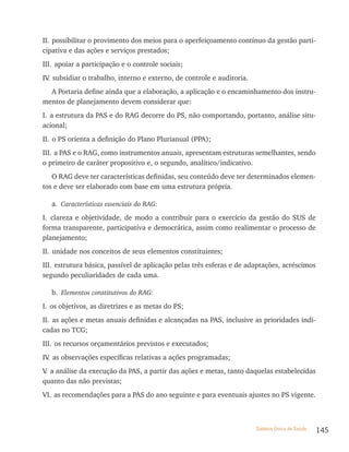 II. possibilitar o provimento dos meios para o aperfeiçoamento contínuo da gestão parti-
cipativa e das ações e serviços prestados;
III. apoiar a participação e o controle sociais;
IV subsidiar o trabalho, interno e externo, de controle e auditoria.
  .
  A Portaria define ainda que a elaboração, a aplicação e o encaminhamento dos instru-
mentos de planejamento devem considerar que:
I. a estrutura da PAS e do RAG decorre do PS, não comportando, portanto, análise situ-
acional;
II. o PS orienta a definição do Plano Plurianual (PPA);
III. a PAS e o RAG, como instrumentos anuais, apresentam estruturas semelhantes, sendo
o primeiro de caráter propositivo e, o segundo, analítico/indicativo.
   O RAG deve ter características definidas, seu conteúdo deve ter determinados elemen-
tos e deve ser elaborado com base em uma estrutura própria.

   a. Características essenciais do RAG:
I. clareza e objetividade, de modo a contribuir para o exercício da gestão do SUS de
forma transparente, participativa e democrática, assim como realimentar o processo de
planejamento;
II. unidade nos conceitos de seus elementos constituintes;
III. estrutura básica, passível de aplicação pelas três esferas e de adaptações, acréscimos
segundo peculiaridades de cada uma.

   b. Elementos constitutivos do RAG:
I. os objetivos, as diretrizes e as metas do PS;
II. as ações e metas anuais definidas e alcançadas na PAS, inclusive as prioridades indi-
cadas no TCG;
III. os recursos orçamentários previstos e executados;
IV as observações específicas relativas a ações programadas;
  .
V a análise da execução da PAS, a partir das ações e metas, tanto daquelas estabelecidas
 .
quanto das não previstas;
VI. as recomendações para a PAS do ano seguinte e para eventuais ajustes no PS vigente.



                                                                       Sistema Único de Saúde   145
 