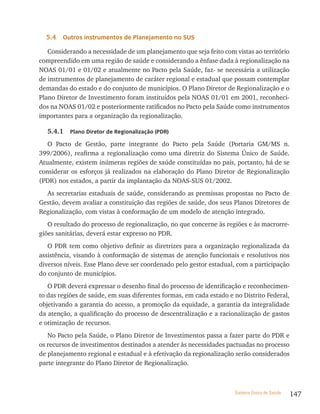 5.4   outros instrumentos de Planejamento no sUs

   Considerando a necessidade de um planejamento que seja feito com vistas ao território
compreendido em uma região de saúde e considerando a ênfase dada à regionalização na
NOAS 01/01 e 01/02 e atualmente no Pacto pela Saúde, faz- se necessária a utilização
de instrumentos de planejamento de caráter regional e estadual que possam contemplar
demandas do estado e do conjunto de municípios. O Plano Diretor de Regionalização e o
Plano Diretor de Investimento foram instituídos pela NOAS 01/01 em 2001, reconheci-
dos na NOAS 01/02 e posteriormente ratificados no Pacto pela Saúde como instrumentos
importantes para a organização da regionalização.

  5.4.1    Plano Diretor de regionalização (PDr)

   O Pacto de Gestão, parte integrante do Pacto pela Saúde (Portaria GM/MS n.
399/2006), reafirma a regionalização como uma diretriz do Sistema Único de Saúde.
Atualmente, existem inúmeras regiões de saúde constituídas no país, portanto, há de se
considerar os esforços já realizados na elaboração do Plano Diretor de Regionalização
(PDR) nos estados, a partir da implantação da NOAS-SUS 01/2002.
  As secretarias estaduais de saúde, considerando as premissas propostas no Pacto de
Gestão, devem avaliar a constituição das regiões de saúde, dos seus Planos Diretores de
Regionalização, com vistas à conformação de um modelo de atenção integrado.
   O resultado do processo de regionalização, no que concerne às regiões e às macrorre-
giões sanitárias, deverá estar expresso no PDR.
   O PDR tem como objetivo definir as diretrizes para a organização regionalizada da
assistência, visando à conformação de sistemas de atenção funcionais e resolutivos nos
diversos níveis. Esse Plano deve ser coordenado pelo gestor estadual, com a participação
do conjunto de municípios.
   O PDR deverá expressar o desenho final do processo de identificação e reconhecimen-
to das regiões de saúde, em suas diferentes formas, em cada estado e no Distrito Federal,
objetivando a garantia do acesso, a promoção da equidade, a garantia da integralidade
da atenção, a qualificação do processo de descentralização e a racionalização de gastos
e otimização de recursos.
   No Pacto pela Saúde, o Plano Diretor de Investimentos passa a fazer parte do PDR e
os recursos de investimentos destinados a atender às necessidades pactuadas no processo
de planejamento regional e estadual e à efetivação da regionalização serão considerados
parte integrante do Plano Diretor de Regionalização.



                                                                     Sistema Único de Saúde   147
 