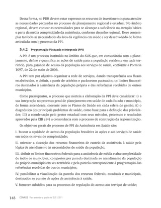 Dessa forma, no PDR devem estar expressos os recursos de investimentos para atender
      as necessidades pactuadas no processo de planejamento regional e estadual. No âmbito
      regional, devem constar as necessidades para se alcançar a suficiência na atenção básica
      e parte da média complexidade da assistência, conforme desenho regional. Deve contem-
      plar também as necessidades da área da vigilância em saúde e ser desenvolvido de forma
      articulada com o processo da PPI.

         5.4.2     Programação Pactuada e integrada (PPi)

          A PPI é um processo instituído no âmbito do SUS que, em consonância com o plane-
      jamento, define e quantifica as ações de saúde para a população residente em cada ter-
      ritório, para garantia de acesso da população aos serviços de saúde, conforme a Portaria
      1097, de 22 de maio de 2006.
         A PPI tem por objetivo organizar a rede de serviços, dando transparência aos fluxos
      estabelecidos, e definir, a partir de critérios e parâmetros pactuados, os limites financei-
      ros destinados à assistência da população própria e das referências recebidas de outros
      municípios.
         Como pressupostos, o processo que norteia a elaboração da PPI deve considerar: i) a
      sua integração no processo geral de planejamento em saúde de cada Estado e município,
      de forma ascendente, coerente com os Planos de Saúde em cada esfera de gestão; ii) o
      diagnóstico dos principais problemas de saúde, como base para a definição das priorida-
      des; III) a coordenação pelo gestor estadual com seus métodos, processos e resultados
      aprovados pela CIB e iv) a consonância com o processo de construção da regionalização.
         Os objetivos gerais do processo de PPI da Assistência em Saúde são:
      I. buscar a equidade de acesso da população brasileira às ações e aos serviços de saúde
      em todos os níveis de complexidade;
      II. orientar a alocação dos recursos financeiros de custeio da assistência à saúde pela
      lógica de atendimento às necessidades de saúde da população;
      III. definir os limites financeiros federais para a assistência de média e alta complexidade
      de todos os municípios, compostos por parcela destinada ao atendimento da população
      do próprio município em seu território e pela parcela correspondente à programação das
      referências recebidas de outros municípios;
      IV possibilitar a visualização da parcela dos recursos federais, estaduais e municipais,
        .
      destinados ao custeio de ações de assistência à saúde;
      V fornecer subsídios para os processos de regulação do acesso aos serviços de saúde;
       .



148     CONASS Para entender a gestão do SUS / 2011
 