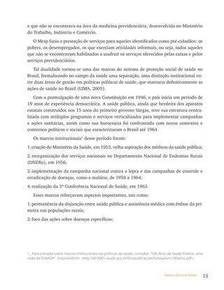 e que não se encontrava na área da medicina previdenciária, desenvolvida no Ministério
do Trabalho, Indústria e Comércio.
   O Mesp fazia a prestação de serviços para aqueles identificados como pré-cidadãos: os
pobres, os desempregados, os que exerciam atividades informais, ou seja, todos aqueles
que não se encontravam habilitados a usufruir os serviços oferecidos pelas caixas e pelos
serviços previdenciários.
   Tal dualidade tornou-se uma das marcas do sistema de proteção social de saúde no
Brasil, formalizando no campo da saúde uma separação, uma distinção institucional en-
tre duas áreas de gestão em políticas públicas de saúde, que marcaria definitivamente as
ações de saúde no Brasil (LIMA, 2005).
    Com a promulgação de uma nova Constituição em 1946, o país inicia um período de
19 anos de experiência democrática. A saúde pública, ainda que herdeira dos aparatos
estatais construídos nos 15 anos do primeiro governo Vargas, teve sua estrutura centra-
lizada com múltiplos programas e serviços verticalizados para implementar campanhas
e ações sanitárias, assim como sua burocracia foi confrontada com novos contextos e
contornos políticos e sociais que caracterizaram o Brasil até 1964.
   Os marcos institucionais1 desse período foram:
1. criação do Ministério da Saúde, em 1953, velha aspiração dos médicos da saúde pública;
2. reorganização dos serviços nacionais no Departamento Nacional de Endemias Rurais
(DNERu), em 1956;
3. implementação da campanha nacional contra a lepra e das campanhas de controle e
erradicação de doenças, como a malária, de 1958 a 1964;
4. realização da 3ª Conferência Nacional de Saúde, em 1963.
   Esses marcos reforçavam aspectos importantes, tais como:
1. permanência da disjunção entre saúde pública e assistência médica com ênfase da pri-
meira nas populações rurais;
2. foco das ações sobre doenças específicas;




1_ Para consulta sobre marcos institucionais nas políticas de saúde, consultar “100 anos de Saúde Pública: uma
visão da FunaSa”. disponível em: <http://dtr2001.saude.gov.br/bvs/publicacoes/funasa/livro100anos.pdf>.



                                                                                     Sistema Único de Saúde      15
 
