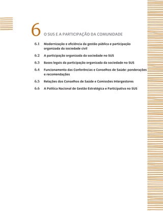 6     o sUs e A pArticipAção dA comUnidAde

6.1   modernização e eficiência da gestão pública e participação
      organizada da sociedade civil

6.2   a participação organizada da sociedade no sUs

6.3   Bases legais da participação organizada da sociedade no sUs

6.4   Funcionamento das Conferências e Conselhos de saúde: ponderações
      e recomendações

6.5   relações dos Conselhos de saúde e Comissões intergestores

6.6   a Política nacional de Gestão estratégica e Participativa no sUs
 
