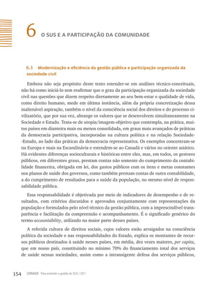 6         o sUs e a PartiCiPação Da ComUniDaDe




        6.1  modernização e eficiência da gestão pública e participação organizada da
        sociedade civil

          Embora não seja propósito deste texto estender-se em análises técnico-conceituais,
      não há como iniciá-lo sem reafirmar que o grau da participação organizada da sociedade
      civil nas questões que dizem respeito diretamente ao seu bem-estar e qualidade de vida,
      como direito humano, mede em última instância, além da própria concretização dessa
      inalienável aspiração, também o nível da consciência social dos direitos e do processo ci-
      vilizatório, que por sua vez, abrange os valores que se desenvolvem simultaneamente na
      Sociedade e Estado. Trata-se de utopia/imagem-objetivo que contempla, na prática, mui-
      tos países em dianteira mais ou menos consolidada, em graus mais avançados de práticas
      da democracia participativa, incorporadas na cultura política e na relação Sociedade-
      -Estado, ao lado das práticas da democracia representativa. Os exemplos concentram-se
      na Europa e mais na Escandinávia e estendem-se ao Canadá e vários no oriente asiático.
      Há evidentes diferenças socioculturais e históricas entre eles, mas, em todos, os gestores
      públicos, em diferentes graus, prestam contas não somente do cumprimento da contabi-
      lidade financeira, obrigada em lei, dos gastos públicos com os itens e metas constantes
      nos planos de saúde dos governos, como também prestam contas de outra contabilidade,
      a do cumprimento de resultados para a saúde da população, no mesmo nível de respon-
      sabilidade pública.
         Essa responsabilidade é objetivada por meio de indicadores de desempenho e de re-
      sultados, com critérios discutidos e aprovados conjuntamente com representações da
      população e formulados pelo nível técnico da gestão pública, com a imprescindível trans-
      parência e facilitação da compreensão e acompanhamento. É o significado genérico do
      termo accountability, utilizado na maior parte desses países.
         A referida cultura de direitos sociais, cujos valores estão arraigados na consciência
      política da sociedade e nas responsabilidades do Estado, explica os montantes de recur-
      sos públicos destinados à saúde nesses países, em média, dez vezes maiores, per capita,
      que em nosso país, constituindo no mínimo 70% do financiamento total dos serviços
      de saúde nessas sociedades, assim como a intransigente defesa dos serviços públicos,



154     CONASS Para entender a gestão do SUS / 2011
 
