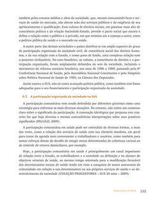 também pelos estratos médios e altos da sociedade, que, mesmo consumindo bens e ser-
viços de saúde no mercado, não abrem mão dos serviços públicos e da exigência de seu
aprimoramento e qualificação. Essa cultura de direitos sociais, em patamar mais alto de
consciência política e da relação Sociedade-Estado, preside o pacto social que encara e
define a relação entre o público e o privado, em que termina um e começa o outro, entre
a política pública de saúde e o mercado na saúde.
    A maior parte das demais sociedades e países distribui-se em amplo espectro de graus
de participação organizada da sociedade civil, de consciência social dos direitos huma-
nos, e da sua relação com o Estado, e como pano de fundo, uma complexa relação com
o processo civilizatório. No caso brasileiro, os valores, a consciência de direitos e a par-
ticipação organizada, foram amplamente debatidos no seio da sociedade, incluindo o
movimento da reforma sanitária brasileira, nos anos de 1986 a 1989, passando pela 8ª
Conferência Nacional de Saúde, pela Assembleia Nacional Constituinte e pelo Simpósio
sobre Política Nacional de Saúde de 1989, na Câmara dos Deputados.
  Assim nasceu o SUS, não só como avançada política pública, como também com bases
adequadas para o seu financiamento e participação organizada da sociedade.

  6.2   a participação organizada da sociedade no sUs

   A participação comunitária vem sendo defendida por diferentes governos como uma
estratégia para enfrentar as mais diversas situações. No entanto, não existe um consenso
claro sobre o significado da participação. A conotação ideológica que perpassa este con-
ceito faz que haja diversas e mesmo contraditórias interpretações sobre seus possíveis
significados (PAULILO, 2009).
   A participação comunitária em saúde pode ser entendida de diversas formas, o mais
das vezes, como a relação dos serviços de saúde com sua clientela imediata, em geral
para tratar da agenda mais conveniente a trabalhadores e usuários, como também para
somar esforços diante do desafio de atingir metas determinadas de cobertura vacinal ou
de controle de vetores domiciliares, por exemplo.
   Hoje, a participação comunitária em saúde é principalmente um canal importante
de relação entre o Estado, os trabalhadores e a sociedade na definição e no alcance de
objetivos setoriais de saúde, ao mesmo tempo orientada para a modificação favorável
dos determinantes sociais de saúde tendo em vista a conquista de maior autonomia da
comunidade em relação a tais determinantes ou aos próprios serviços de saúde e ao de-
senvolvimento da sociedade (COLEçãO PROGESTORES – SUS 20 anos – 2009).




                                                                       Sistema Único de Saúde   155
 