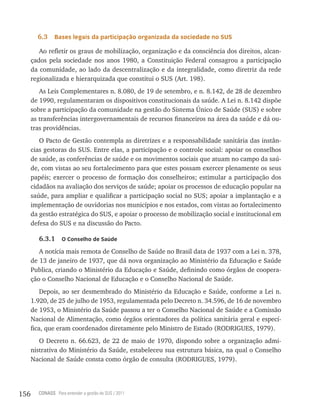 6.3    Bases legais da participação organizada da sociedade no sUs

         Ao refletir os graus de mobilização, organização e da consciência dos direitos, alcan-
      çados pela sociedade nos anos 1980, a Constituição Federal consagrou a participação
      da comunidade, ao lado da descentralização e da integralidade, como diretriz da rede
      regionalizada e hierarquizada que constitui o SUS (Art. 198).
         As Leis Complementares n. 8.080, de 19 de setembro, e n. 8.142, de 28 de dezembro
      de 1990, regulamentaram os dispositivos constitucionais da saúde. A Lei n. 8.142 dispõe
      sobre a participação da comunidade na gestão do Sistema Único de Saúde (SUS) e sobre
      as transferências intergovernamentais de recursos financeiros na área da saúde e dá ou-
      tras providências.
         O Pacto de Gestão contempla as diretrizes e a responsabilidade sanitária das instân-
      cias gestoras do SUS. Entre elas, a participação e o controle social: apoiar os conselhos
      de saúde, as conferências de saúde e os movimentos sociais que atuam no campo da saú-
      de, com vistas ao seu fortalecimento para que estes possam exercer plenamente os seus
      papéis; exercer o processo de formação dos conselheiros; estimular a participação dos
      cidadãos na avaliação dos serviços de saúde; apoiar os processos de educação popular na
      saúde, para ampliar e qualificar a participação social no SUS; apoiar a implantação e a
      implementação de ouvidorias nos municípios e nos estados, com vistas ao fortalecimento
      da gestão estratégica do SUS, e apoiar o processo de mobilização social e institucional em
      defesa do SUS e na discussão do Pacto.

         6.3.1     o Conselho de saúde

         A notícia mais remota de Conselho de Saúde no Brasil data de 1937 com a Lei n. 378,
      de 13 de janeiro de 1937, que dá nova organização ao Ministério da Educação e Saúde
      Publica, criando o Ministério da Educação e Saúde, definindo como órgãos de coopera-
      ção o Conselho Nacional de Educação e o Conselho Nacional de Saúde.
          Depois, ao ser desmembrado do Ministério da Educação e Saúde, conforme a Lei n.
      1.920, de 25 de julho de 1953, regulamentada pelo Decreto n. 34.596, de 16 de novembro
      de 1953, o Ministério da Saúde passou a ter o Conselho Nacional de Saúde e a Comissão
      Nacional de Alimentação, como órgãos orientadores da política sanitária geral e especí-
      fica, que eram coordenados diretamente pelo Ministro de Estado (RODRIGUES, 1979).
         O Decreto n. 66.623, de 22 de maio de 1970, dispondo sobre a organização admi-
      nistrativa do Ministério da Saúde, estabeleceu sua estrutura básica, na qual o Conselho
      Nacional de Saúde consta como órgão de consulta (RODRIGUES, 1979).




156     CONASS Para entender a gestão do SUS / 2011
 