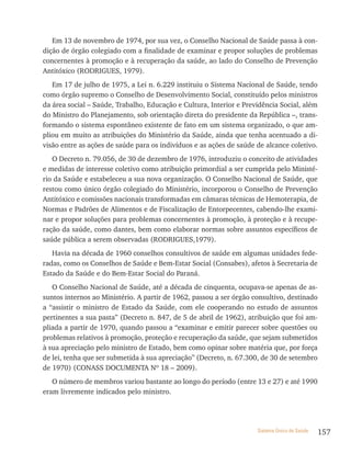 Em 13 de novembro de 1974, por sua vez, o Conselho Nacional de Saúde passa à con-
dição de órgão colegiado com a finalidade de examinar e propor soluções de problemas
concernentes à promoção e à recuperação da saúde, ao lado do Conselho de Prevenção
Antitóxico (RODRIGUES, 1979).
   Em 17 de julho de 1975, a Lei n. 6.229 instituiu o Sistema Nacional de Saúde, tendo
como órgão supremo o Conselho de Desenvolvimento Social, constituído pelos ministros
da área social – Saúde, Trabalho, Educação e Cultura, Interior e Previdência Social, além
do Ministro do Planejamento, sob orientação direta do presidente da República –, trans-
formando o sistema espontâneo existente de fato em um sistema organizado, o que am-
pliou em muito as atribuições do Ministério da Saúde, ainda que tenha acentuado a di-
visão entre as ações de saúde para os indivíduos e as ações de saúde de alcance coletivo.
   O Decreto n. 79.056, de 30 de dezembro de 1976, introduziu o conceito de atividades
e medidas de interesse coletivo como atribuição primordial a ser cumprida pelo Ministé-
rio da Saúde e estabeleceu a sua nova organização. O Conselho Nacional de Saúde, que
restou como único órgão colegiado do Ministério, incorporou o Conselho de Prevenção
Antitóxico e comissões nacionais transformadas em câmaras técnicas de Hemoterapia, de
Normas e Padrões de Alimentos e de Fiscalização de Entorpecentes, cabendo-lhe exami-
nar e propor soluções para problemas concernentes à promoção, à proteção e à recupe-
ração da saúde, como dantes, bem como elaborar normas sobre assuntos específicos de
saúde pública a serem observadas (RODRIGUES,1979).
   Havia na década de 1960 conselhos consultivos de saúde em algumas unidades fede-
radas, como os Conselhos de Saúde e Bem-Estar Social (Consabes), afetos à Secretaria de
Estado da Saúde e do Bem-Estar Social do Paraná.
   O Conselho Nacional de Saúde, até a década de cinquenta, ocupava-se apenas de as-
suntos internos ao Ministério. A partir de 1962, passou a ser órgão consultivo, destinado
a “assistir o ministro de Estado da Saúde, com ele cooperando no estudo de assuntos
pertinentes a sua pasta” (Decreto n. 847, de 5 de abril de 1962), atribuição que foi am-
pliada a partir de 1970, quando passou a “examinar e emitir parecer sobre questões ou
problemas relativos à promoção, proteção e recuperação da saúde, que sejam submetidos
à sua apreciação pelo ministro de Estado, bem como opinar sobre matéria que, por força
de lei, tenha que ser submetida à sua apreciação” (Decreto, n. 67.300, de 30 de setembro
de 1970) (CONASS DOCUMENTA Nº 18 – 2009).
   O número de membros variou bastante ao longo do período (entre 13 e 27) e até 1990
eram livremente indicados pelo ministro.




                                                                     Sistema Único de Saúde   157
 