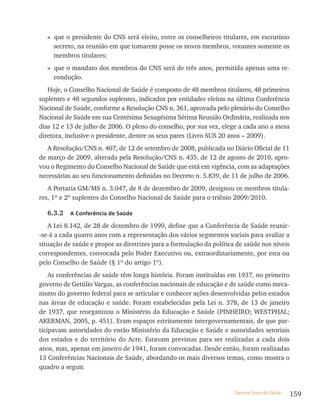 » que o presidente do CNS será eleito, entre os conselheiros titulares, em escrutínio
     secreto, na reunião em que tomarem posse os novos membros, votantes somente os
     membros titulares;
   » que o mandato dos membros do CNS será de três anos, permitida apenas uma re-
     condução.
   Hoje, o Conselho Nacional de Saúde é composto de 48 membros titulares, 48 primeiros
suplentes e 48 segundos suplentes, indicados por entidades eleitas na última Conferência
Nacional de Saúde, conforme a Resolução CNS n. 361, aprovada pelo plenário do Conselho
Nacional de Saúde em sua Centésima Sexagésima Sétima Reunião Ordinária, realizada nos
dias 12 e 13 de julho de 2006. O pleno do conselho, por sua vez, elege a cada ano a mesa
diretora, inclusive o presidente, dentre os seus pares (Livro SUS 20 anos – 2009).
   A Resolução/CNS n. 407, de 12 de setembro de 2008, publicada no Diário Oficial de 11
de março de 2009, alterada pela Resolução/CNS n. 435, de 12 de agosto de 2010, apro-
vou o Regimento do Conselho Nacional de Saúde que está em vigência, com as adaptações
necessárias ao seu funcionamento definidas no Decreto n. 5.839, de 11 de julho de 2006.
   A Portaria GM/MS n. 3.047, de 8 de dezembro de 2009, designou os membros titula-
res, 1º e 2º suplentes do Conselho Nacional de Saúde para o triênio 2009/2010.

   6.3.2   a Conferência de saúde

   A Lei 8.142, de 28 de dezembro de 1990, define que a Conferência de Saúde reunir-
-se-á a cada quatro anos com a representação dos vários segmentos sociais para avaliar a
situação de saúde e propor as diretrizes para a formulação da política de saúde nos níveis
correspondentes, convocada pelo Poder Executivo ou, extraordinariamente, por esta ou
pelo Conselho de Saúde (§ 1º do artigo 1º).
    As conferências de saúde têm longa história. Foram instituídas em 1937, no primeiro
governo de Getúlio Vargas, as conferências nacionais de educação e de saúde como meca-
nismo do governo federal para se articular e conhecer ações desenvolvidas pelos estados
nas áreas de educação e saúde. Foram estabelecidas pela Lei n. 378, de 13 de janeiro
de 1937, que reorganizou o Ministério da Educação e Saúde (PINHEIRO; WESTPHAL;
AKERMAN, 2005, p. 451). Eram espaços estritamente intergovernamentais, de que par-
ticipavam autoridades do então Ministério da Educação e Saúde e autoridades setoriais
dos estados e do território do Acre. Estavam previstas para ser realizadas a cada dois
anos, mas, apenas em janeiro de 1941, foram convocadas. Desde então, foram realizadas
13 Conferências Nacionais de Saúde, abordando os mais diversos temas, como mostra o
quadro a seguir.


                                                                      Sistema Único de Saúde   159
 
