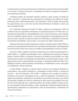3. deslocamento do processo de discussão e decisão para arenas fora da burocracia públi-
     ca, tais como o Congresso Nacional e a politização da saúde nos congressos de higiene e
     nas conferências nacionais.
        A dinâmica política da sociedade brasileira começava, desde meados da década de
     1950, a permitir a compreensão das proposições de mudanças nas políticas da saúde,
     promovida pelos “desenvolvimentistas”, que defendiam a ideia da saúde como questão
     de superestrutura, isto é, não como causa do desenvolvimento econômico e social, mas
     uma consequência dele.
         A 3ª Conferência Nacional de Saúde (3ª CNS), realizada em dezembro de 1963, foi
     o último evento na experiência democrática. Os principais pontos da 3ª CNS eram a re-
     discussão da distribuição de responsabilidades entre os entes federativos, uma avaliação
     crítica da realidade sanitária do país e uma clara proposição de municipalização dos ser-
     viços de saúde, intenção revelada no temário da Conferência e explicitada nos discursos
     do presidente da República, João Goulart, e do ministro da Saúde, Wilson Fadul.
        O Sistema Nacional de Saúde implantado no Brasil no período militar (1964-1984) ca-
     racterizou-se pelo predomínio financeiro das instituições previdenciárias e pela hegemonia
     de uma burocracia técnica que atuava no sentido da mercantilização crescente da saúde.
        O governo militar implantou reformas institucionais que afetaram profundamente a
     saúde pública e a medicina previdenciária. Com a unificação dos Institutos de Aposen-
     tadoria e Pensões (IAPs) no Instituto Nacional de Previdência Social (INPS), em 1966,
     concentraram-se todas as contribuições previdenciárias, ao mesmo tempo em que o novo
     órgão passou a gerir as aposentadorias, as pensões e a assistência médica de todos os tra-
     balhadores formais, embora excluísse dos benefícios os trabalhadores rurais e uma gama
     de trabalhadores urbanos informais.
        A saúde pública, relegada ao segundo plano, tornou-se uma máquina ineficiente e
     conservadora, cuja atuação restringia-se a campanhas de baixa eficácia. A carência de
     recursos — que não chegavam a 2% do PIB — colaborava com o quadro de penúria e
     decadência, com graves consequências para a saúde da população. Os habitantes das
     regiões metropolitanas, submetidos a uma política concentradora de renda, eram vítimas
     das péssimas condições de vida que resultavam em altas taxas de mortalidade. Esse qua-
     dro seria ainda agravado com a repressão política, que atingiu também o campo da saú-
     de, com cassações de direitos políticos, exílio, intimidações, inquéritos policial-militares,
     aposentadoria compulsória de pesquisadores, falta de financiamento e fechamento de
     centros de pesquisas.


16     CONASS Para entender a gestão do SUS / 2011
 