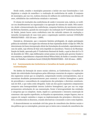 Desde então, estados e municípios passaram a incluir em suas Constituições e Leis
Orgânicas a criação de conselhos e a realização de conferências de saúde. O conjunto
de municípios, por sua vez, realizou dezenas de milhares de conferências nos últimos 20
anos, subsidiárias das conferências estaduais e nacionais.
   O volume de resoluções das conferências de saúde é crescente sem, todavia, se verifi-
car seu desdobramento na organização e na operação do sistema de saúde. Pelo contrá-
rio, desde a democratização das conferências, conquista histórica do movimento social e
da Reforma Sanitária, quando da convocação e da realização da 8ª Conferência Nacional
de Saúde, jamais houve outra conferência com tão reduzido número de resoluções e
tamanha incorporação de suas teses para a organização sanitária nacional (COLEçãO
PROGESTORES – SUS 20 anos – 2009).
    Entende-se, obviamente, que o momento histórico privilegiado, de ampla participação
política da sociedade e de resgate das reformas de base reprimidas desde o Golpe de 1964, foi
determinante da franca incorporação oficial das formulações da sociedade, especialmente no
caso da saúde, cuja reforma de base seria impedida no nascedouro. Tratava-se da Municipa-
lização da Saúde, aprovada pela 3ª Conferência Nacional de Saúde, a qual se dera de 9 a 15
de dezembro de 1963, cujas deliberações seriam postas em marcha pelo governo Goulart e
seus ministros, especialmente o deputado federal Wilson Fadul, da Saúde e o senador Amauri
Silva, do Trabalho e Assistência Social (COLEçãO PROGESTORES – SUS 20 anos – 2009).

  6.4  Funcionamento das Conferências e Conselhos de saúde: ponderações e
  recomendações

   No âmbito da formação de atores sociais coletivos, as Conferências e Conselhos de
Saúde são coletividades heterogêneas pelas diferenças essenciais da origem e aspirações
dos segmentos sociais que os compõem, comportando tensões correspondentes, mas se
encontram desafiados permanentemente para construir o coletivo homogêneo a partir
da precedência e concordância do cumprimento dos princípios e diretrizes constitucio-
nais do SUS, a que todos estão obrigados. Cada um dos quatro segmentos componentes
comporta uma homogeneidade interna (coletivo homogêneo), que por sua vez exige
permanentes articulações de sua manutenção, frente à heterogeneidade das entidades
e categorias que os compõem. Assim, impõe-se a permanente e intensiva construção de
consensos: não aqueles superficiais, ou forçados ou oportunistas, sempre fugazes, mas os
capazes de cumprir caminhos e etapas na implementação dos princípios e diretrizes do
SUS, reconhecendo os dissensos, criando alternativas e escutando o outro como legítimo.
   O desenvolvimento na sociedade civil dos graus de consciência dos direitos sociais e
das políticas que os contemplem, processo que se inicia com a tomada da consciência das



                                                                        Sistema Único de Saúde   161
 