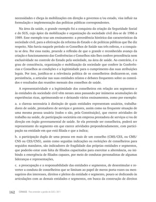 necessidades e chega às mobilizações em direção a governos e/ou estado, visa influir na
      formulação e implementação das políticas públicas correspondentes.
         Na área da saúde, o grande exemplo foi a conquista da criação da Seguridade Social
      e do SUS, cujo ápice da mobilização e organização da sociedade civil deu-se de 1986 a
      1989. Esse exemplo traz um ensinamento: a precedência histórica das características da
      sociedade civil, para a efetivação da reforma do Estado e de políticas públicas que lhe diz
      respeito. Não havia naquele período os Conselhos de Saúde nas três esferas, e a conquis-
      ta se deu. Por essa razão, procede a reflexão de que o grande e reconhecido avanço da
      criação e funcionamento das Conferências e Conselhos não lhes confere precedência nem
      exclusividade no controle do Estado pela sociedade, na área de saúde. Ao contrário, é o
      grau de consciência, organização e mobilização da sociedade que confere às Conferên-
      cias e Conselhos as condições e a legitimidade para o cumprimento das suas atribuições
      legais. Por isso, justifica-se a relevância política de os conselheiros dedicarem-se, com
      persistência, a articular nas suas entidades relatos e debates frequentes sobre os conteú-
      dos e resultados das reuniões mensais dos conselhos de saúde.
         A representatividade e a legitimidade dos conselheiros em relação aos segmentos e
      às entidades da sociedade civil vêm nesses anos passando por inúmeras acumulações de
      experiências ricas, aprimorando-se e deixando vários ensinamentos, como por exemplo:
      a. a clareza necessária à distinção de quais entidades representam usuários, trabalha-
      dores de saúde, prestadores de serviços e gestores, assim como na frequente situação de
      uma mesma pessoa usuária (todos o são, pela Constituição), que exerce atividades de
      trabalho na saúde, de participação societária em empresa prestadora de serviços e/ou de
      direção em órgão governamental de saúde. Se ela pretende ser conselheira, poderá ser
      representante do segmento em que exerce atividades preponderadamente, com partici-
      pação na entidade em que está filiada e que a indica;
      b. a participação dupla de uma pessoa em mais de um conselho (CMS/CES, ou CMS/
      CNS ou CES/CNS), assim como seguidas indicações ou reeleições de conselheiros para
      seguidos mandatos, são indicadores de fragilidade das próprias entidades e segmentos,
      que poderão estar com falta de filiados capacitados para exercitar a alternância, ou ini-
      bindo a emergência de filiados capazes, por meio de condutas personalistas de algumas
      lideranças e representações,
      c. a preocupação e a responsabilidade das entidades e segmentos, de desestimular e re-
      verter a conduta de conselheiros que se limitam ao papel de meros porta-vozes ou men-
      sageiros dos interesses, direitos e pleitos da entidade e segmento, pouco se dedicando às
      articulações com as demais entidades e segmentos, em busca da construção de direitos



162     CONASS Para entender a gestão do SUS / 2011
 
